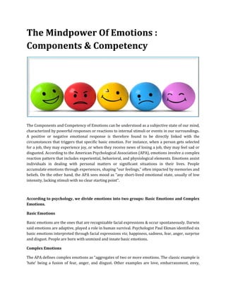 The Mindpower Of Emotions :
Components & Competency
The Components and Competency of Emotions can be understood as a subjective state of our mind,
characterized by powerful responses or reactions to internal stimuli or events in our surroundings.
A positive or negative emotional response is therefore found to be directly linked with the
circumstances that triggers that specific basic emotion. For instance, when a person gets selected
for a job, they may experience joy, or when they receive news of losing a job, they may feel sad or
disgusted. According to the American Psychological Association (APA), emotions involve a complex
reaction pattern that includes experiential, behavioral, and physiological elements. Emotions assist
individuals in dealing with personal matters or significant situations in their lives. People
accumulate emotions through experiences, shaping “our feelings,” often impacted by memories and
beliefs. On the other hand, the APA sees mood as “any short-lived emotional state, usually of low
intensity, lacking stimuli with no clear starting point”.
According to psychology, we divide emotions into two groups: Basic Emotions and Complex
Emotions.
Basic Emotions
Basic emotions are the ones that are recognizable facial expressions & occur spontaneously. Darwin
said emotions are adaptive, played a role in human survival. Psychologist Paul Ekman identified six
basic emotions interpreted through facial expressions viz; happiness, sadness, fear, anger, surprise
and disgust. People are born with unmixed and innate basic emotions.
Complex Emotions
The APA defines complex emotions as “aggregates of two or more emotions. The classic example is
‘hate’ being a fusion of fear, anger, and disgust. Other examples are love, embarrassment, envy,
 