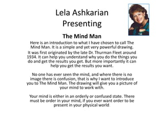 Lela Ashkarian Presenting The Mind Man Here is an introduction to what I have chosen to call The Mind Man. It is a simple and yet very powerful drawing.  It was first originated by the late Dr. Thurman Fleet around 1934. It can help you understand why you do the things you do and get the results you get. But more importantly it can help you get the results you want.No one has ever seen the mind, and where there is no image there is confusion, that is why I want to introduce you to The Mind Man. The drawing will give you a picture of your mind to work with.Your mind is either in an orderly or confused state. There must be order in your mind, if you ever want order to be present in your physical world. 