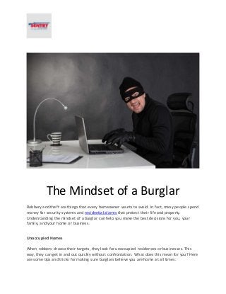 The Mindset of a Burglar
Robbery and theft are things that every homeowner wants to avoid. In fact, many people spend
money for security systems and residential alarms that protect their life and property.
Understanding the mindset of a burglar can help you make the best decisions for you, your
family, and your home or business.
Unoccupied Homes
When robbers choose their targets, they look for unoccupied residences or businesses. This
way, they can get in and out quickly without confrontation. What does this mean for you? Here
are some tips and tricks for making sure burglars believe you are home at all times:
 