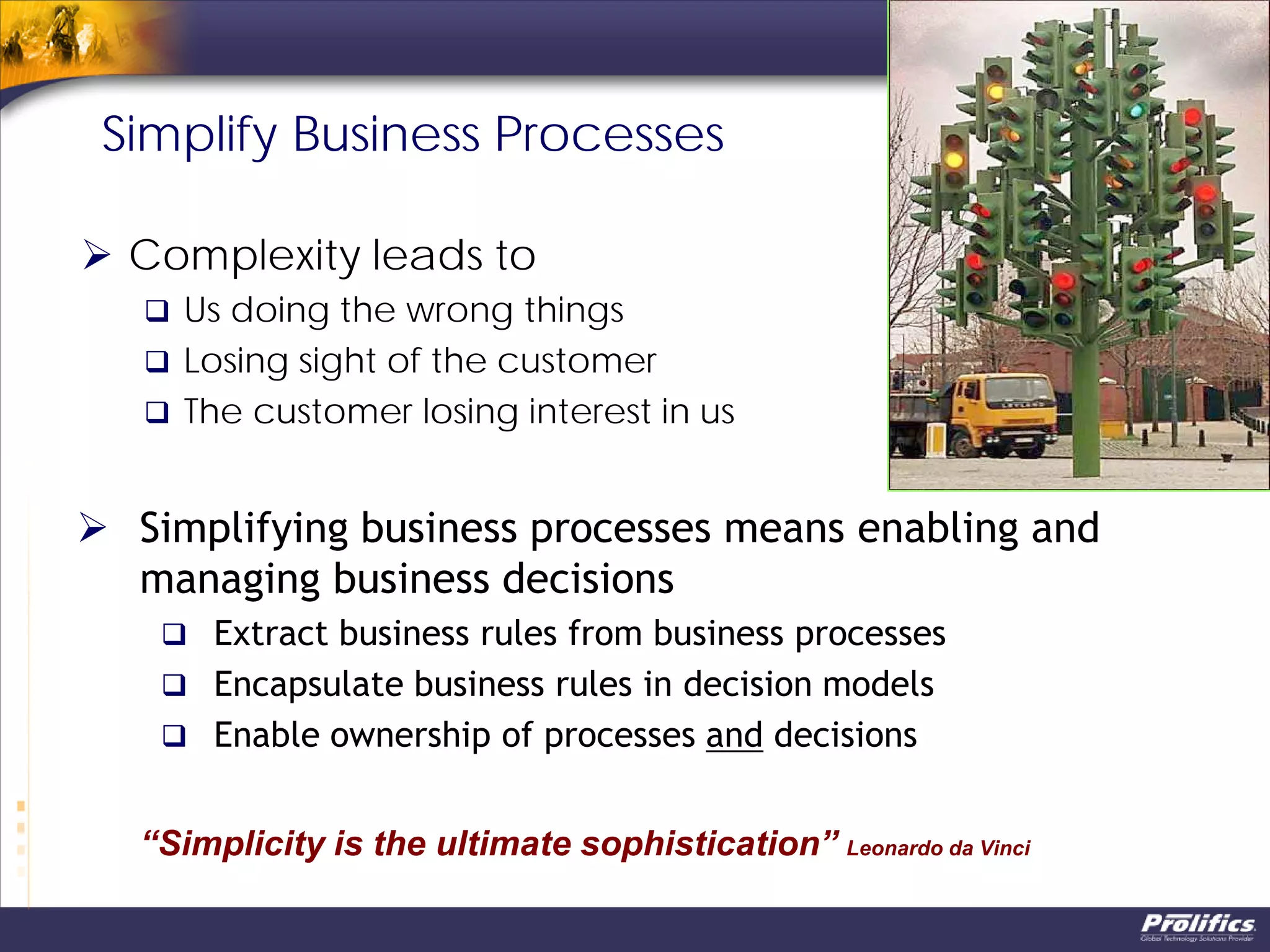 Simplify Business Processes
 Complexity leads to
 Us doing the wrong things
 Losing sight of the customer
 The customer losing interest in us
“Simplicity is the ultimate sophistication” Leonardo da Vinci
 Simplifying business processes means enabling and
managing business decisions
 Extract business rules from business processes
 Encapsulate business rules in decision models
 Enable ownership of processes and decisions
 