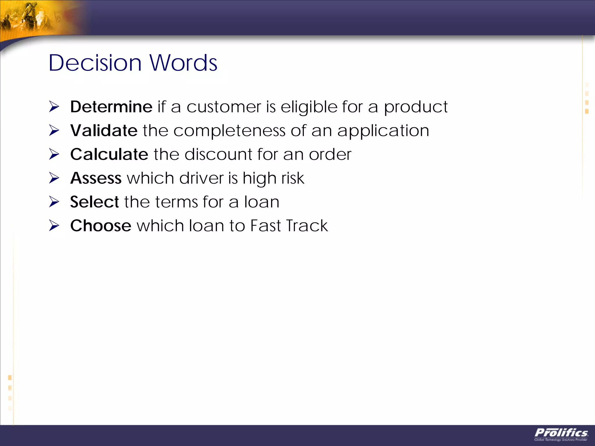 Decision Words
 Determine if a customer is eligible for a product
 Validate the completeness of an application
 Calculate the discount for an order
 Assess which driver is high risk
 Select the terms for a loan
 Choose which loan to Fast Track
 