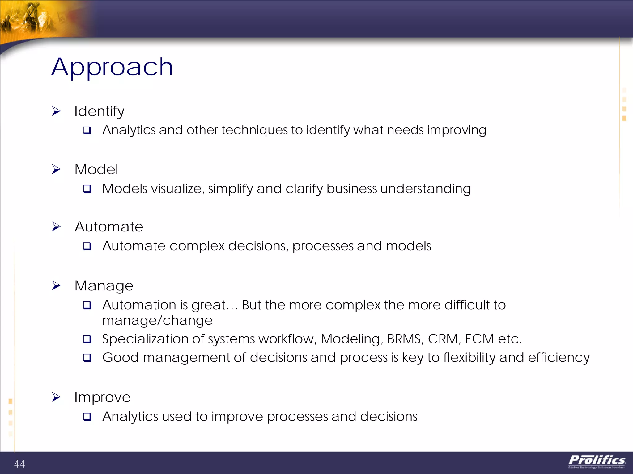 Approach
 Identify
 Analytics and other techniques to identify what needs improving
 Model
 Models visualize, simplify and clarify business understanding
 Automate
 Automate complex decisions, processes and models
 Manage
 Automation is great… But the more complex the more difficult to
manage/change
 Specialization of systems workflow, Modeling, BRMS, CRM, ECM etc.
 Good management of decisions and process is key to flexibility and efficiency
 Improve
 Analytics used to improve processes and decisions
44
 