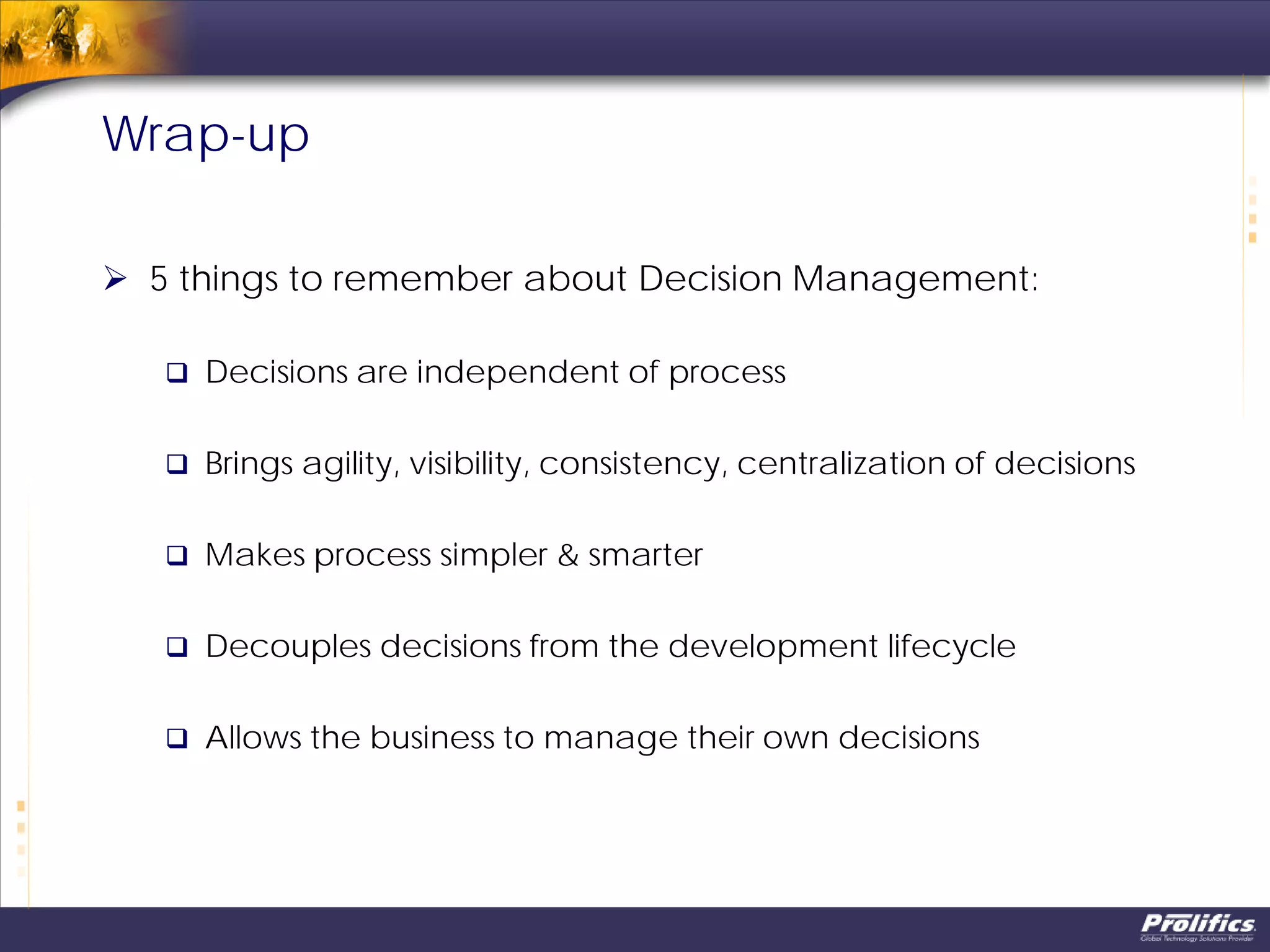  5 things to remember about Decision Management:
 Decisions are independent of process
 Brings agility, visibility, consistency, centralization of decisions
 Makes process simpler & smarter
 Decouples decisions from the development lifecycle
 Allows the business to manage their own decisions
Wrap-up
 