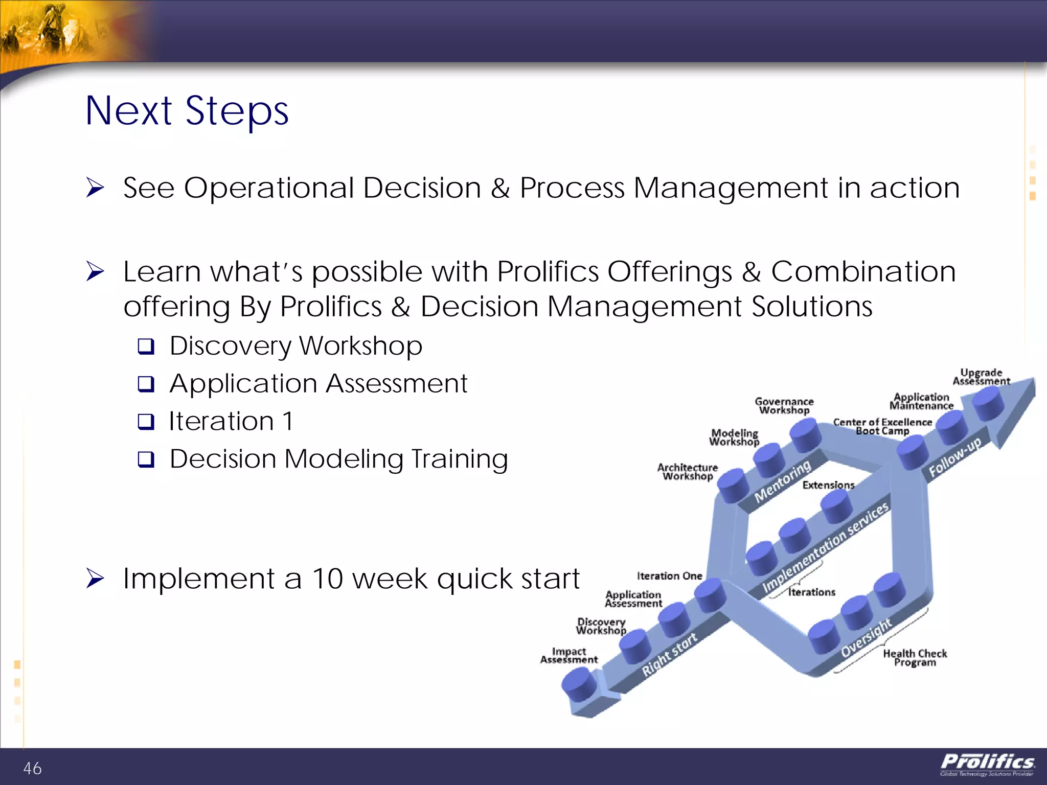Next Steps
 See Operational Decision & Process Management in action
 Learn what’s possible with Prolifics Offerings & Combination
offering By Prolifics & Decision Management Solutions
 Discovery Workshop
 Application Assessment
 Iteration 1
 Decision Modeling Training
 Implement a 10 week quick start
46
 
