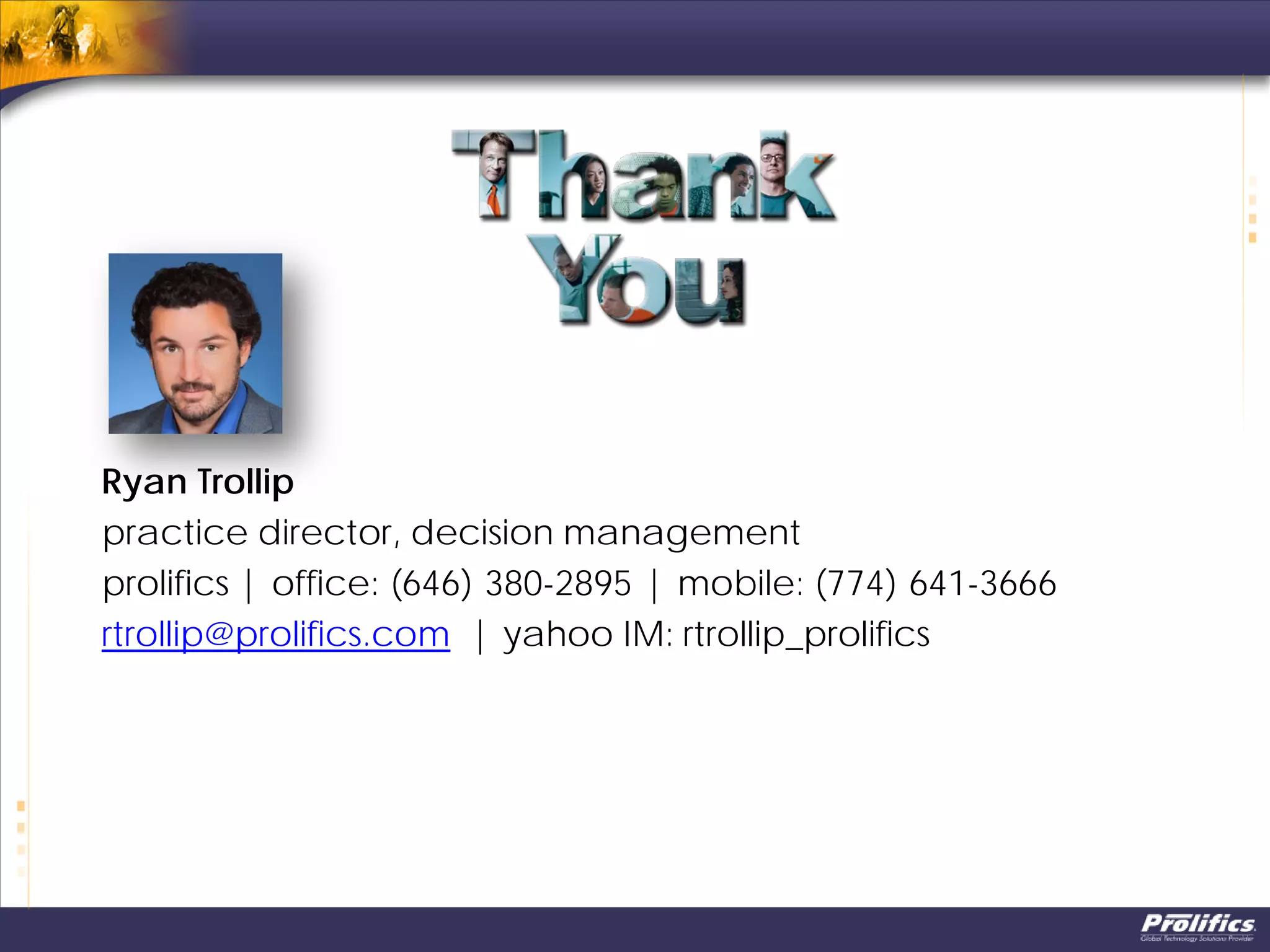 Ryan Trollip
practice director, decision management
prolifics | office: (646) 380-2895 | mobile: (774) 641-3666
rtrollip@prolifics.com | yahoo IM: rtrollip_prolifics
 