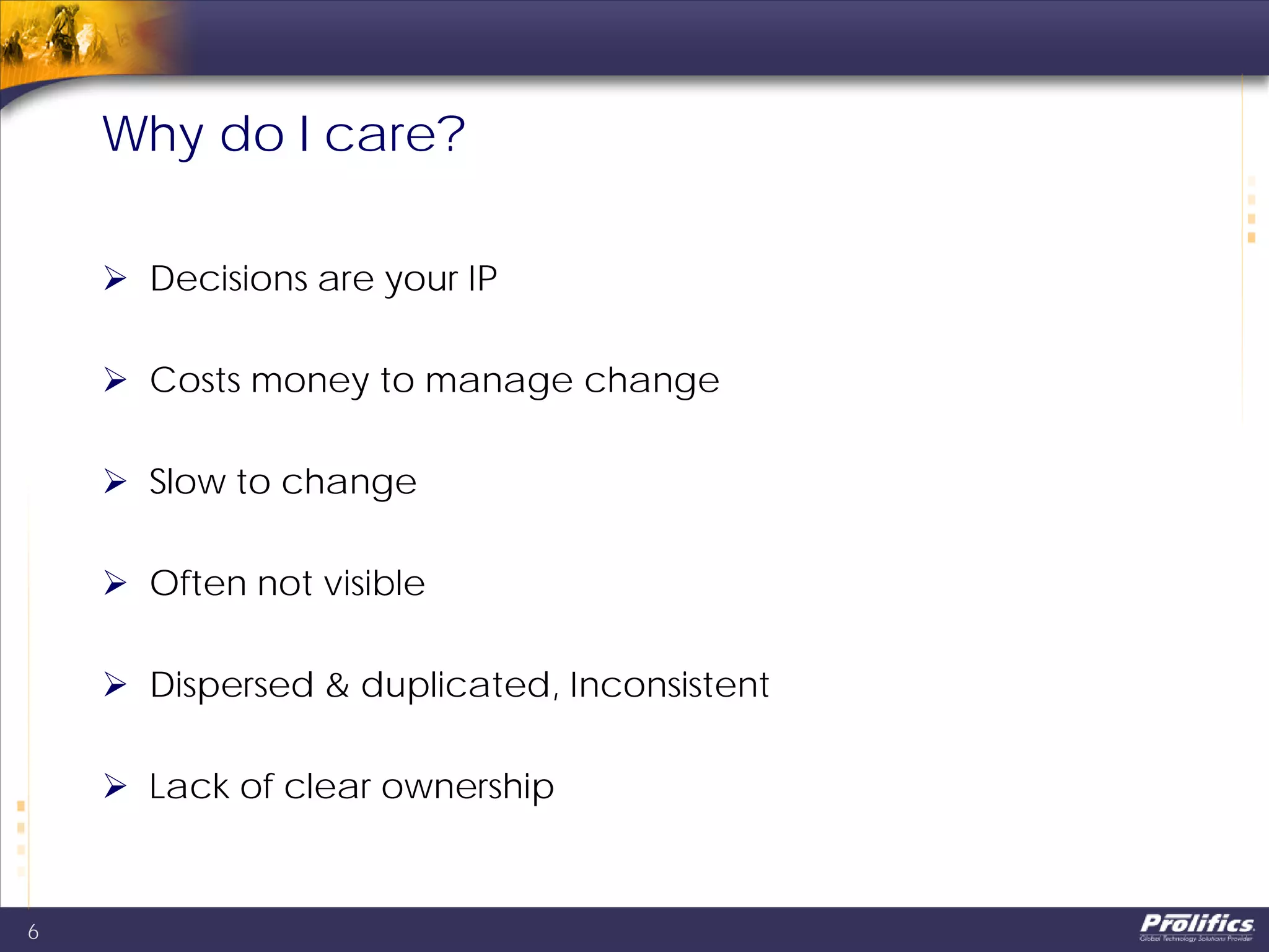 Why do I care?
 Decisions are your IP
 Costs money to manage change
 Slow to change
 Often not visible
 Dispersed & duplicated, Inconsistent
 Lack of clear ownership
6
 