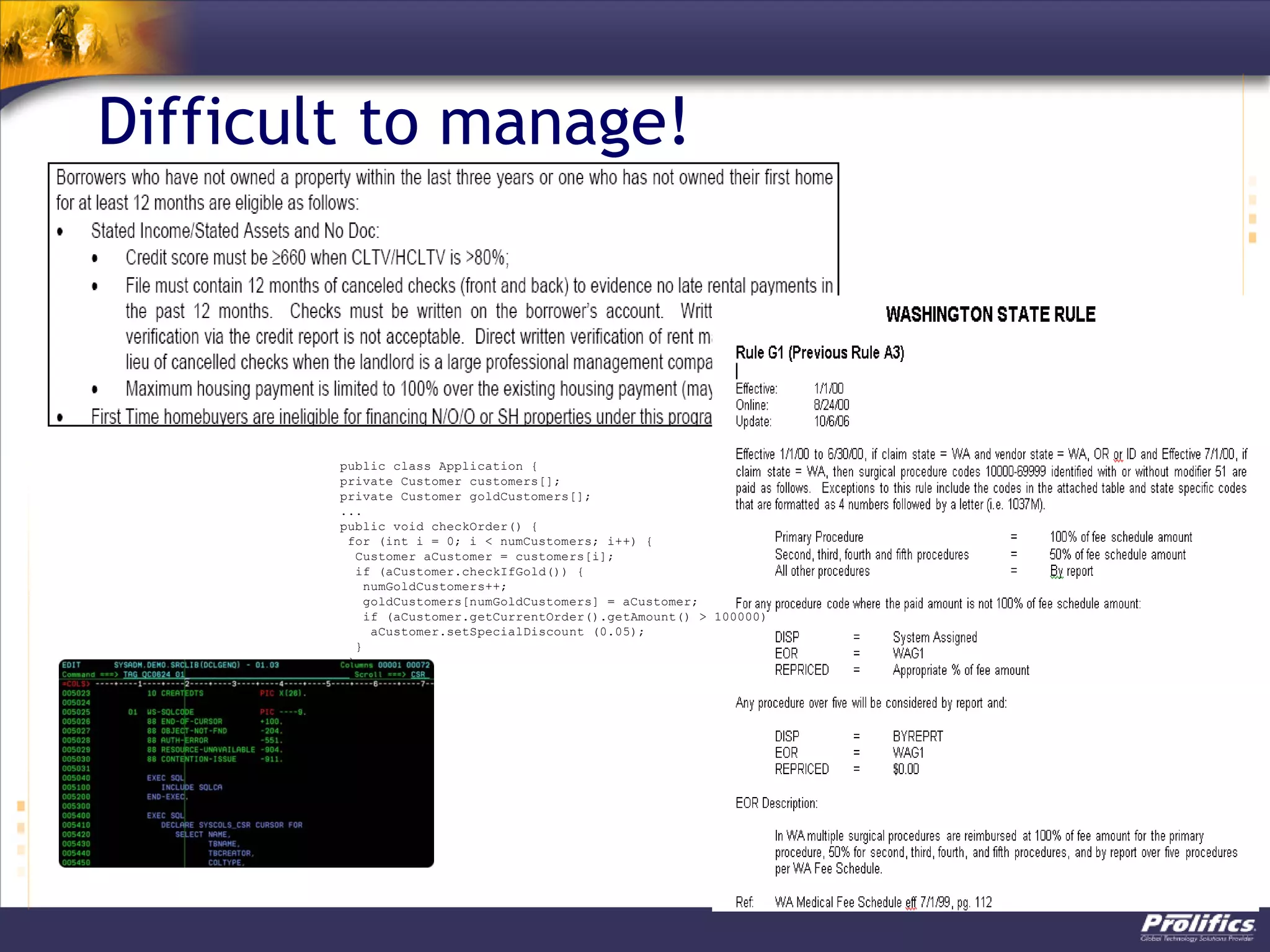 Difficult to manage!
public class Application {
private Customer customers[];
private Customer goldCustomers[];
...
public void checkOrder() {
for (int i = 0; i < numCustomers; i++) {
Customer aCustomer = customers[i];
if (aCustomer.checkIfGold()) {
numGoldCustomers++;
goldCustomers[numGoldCustomers] = aCustomer;
if (aCustomer.getCurrentOrder().getAmount() > 100000)
aCustomer.setSpecialDiscount (0.05);
}
}
}
 