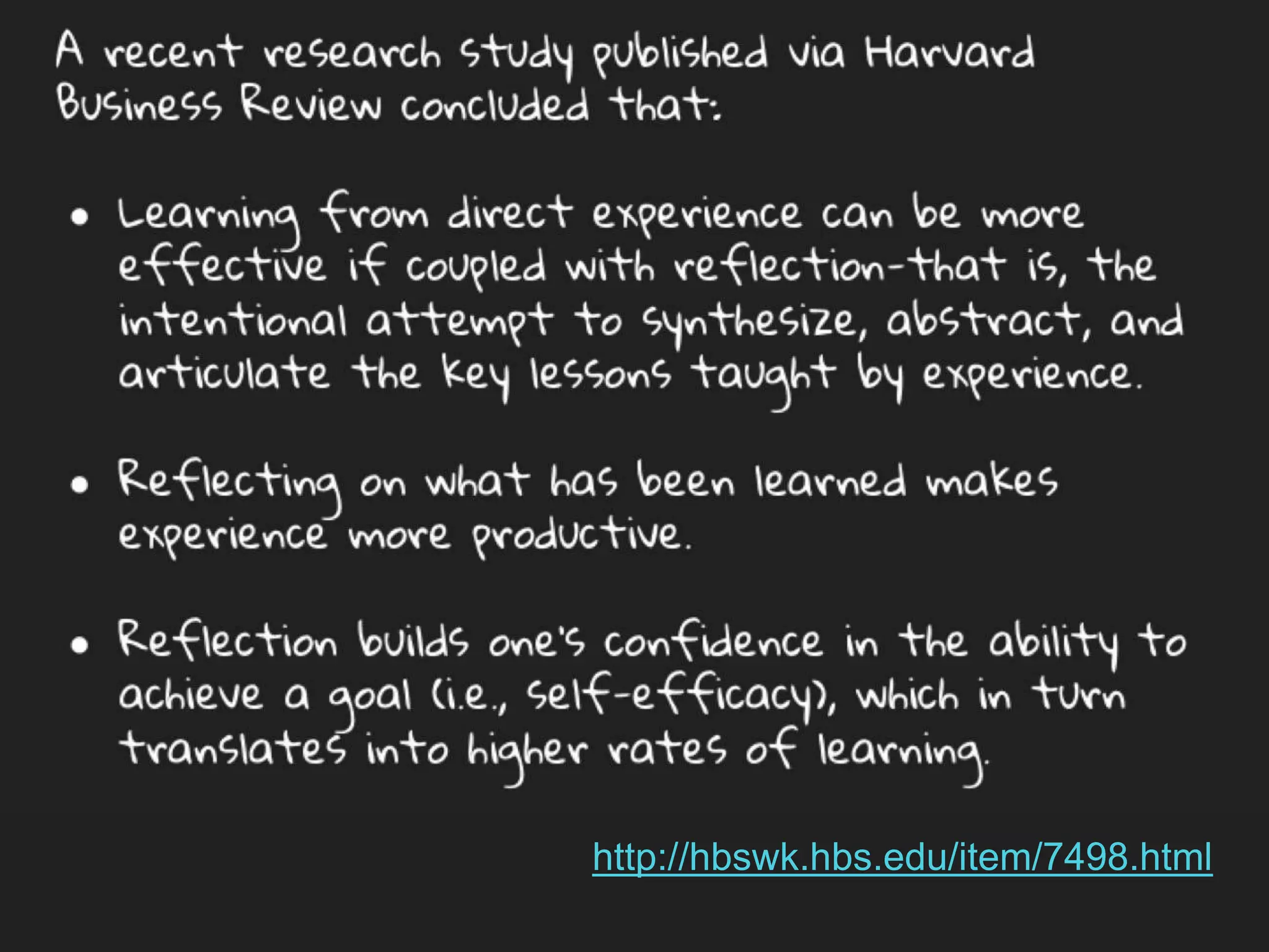 A recent research study published via Harvard Business Review
concluded that:
● Learning from direct experience can be more effective if
coupled with reflection-that is, the intentional attempt to
synthesize, abstract, and articulate the key lessons taught by
experience.
● Reflecting on what has been learned makes experience more
productive.
● Reflection builds one’s confidence in the ability to achieve a
goal (i.e., self-efficacy), which in turn translates into higher
rates of learning.
http://hbswk.hbs.edu/item/7498.html
 