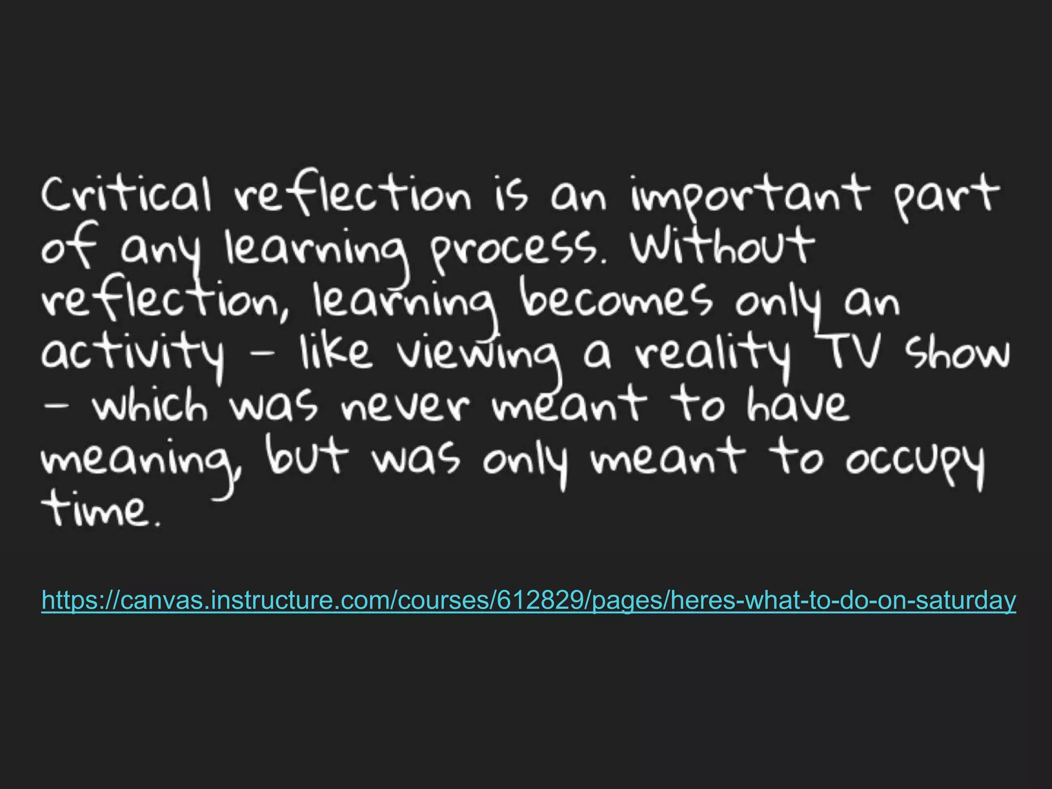 Critical reflection is an important part of any
learning process. Without reflection, learning
becomes only an activity — like viewing a reality
TV show — which was never meant to have
meaning, but was only meant to occupy time.
https://canvas.instructure.com/courses/612829/pages/heres-what-to-do-on-saturday
 