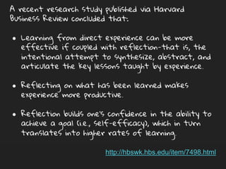 A recent research study published via Harvard Business Review
concluded that:
● Learning from direct experience can be more effective if
coupled with reflection-that is, the intentional attempt to
synthesize, abstract, and articulate the key lessons taught by
experience.
● Reflecting on what has been learned makes experience more
productive.
● Reflection builds one’s confidence in the ability to achieve a
goal (i.e., self-efficacy), which in turn translates into higher
rates of learning.
http://hbswk.hbs.edu/item/7498.html
 