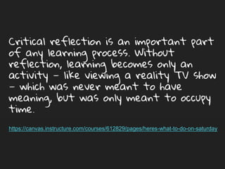 Critical reflection is an important part of any
learning process. Without reflection, learning
becomes only an activity — like viewing a reality
TV show — which was never meant to have
meaning, but was only meant to occupy time.
https://canvas.instructure.com/courses/612829/pages/heres-what-to-do-on-saturday
 