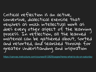 Critical reflection is an active, conversive,
dialectical exercise that requires as much
intellectual work as does every other aspect of the
learning process. In reflection, all the learned
material can be gathered about, sorted and
resorted, and searched through for greater
understanding and inspiration
https://canvas.instructure.com/courses/612829/pages/heres-what-to-do-on-saturday
 