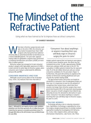 COVER STORY



The Mindset of the
Refractive Patient
             Using what we have learned so far to improve how we attract consumers.
                                                   BY SHAREEF MAHDAVI


                hen laser refractive surgery became avail-


W               able in the US in 1995, the refractive sur-
                gery market included fewer than 1,000
                surgeons who had performed radial ker-
atotomy (RK) or automated lamellar keratomileusis on
a total of 400,000 patients. Ten years later, approxi-
                                                                           “Consumers’ fear about anything’s
                                                                            or anyone’s touching their eyes
                                                                              will likely reign in refractive
                                                                              surgery for years to come.”
mately 4,000 US ophthalmic surgeons have performed
a combined lamellar/laser procedure (LASIK) on more                  myopic patients agreed that not having to wear glasses
than 4 million patients.                                             or contact lenses would be great, this desire has not
   Refractive surgery has emerged as its own consumer                translated into action. To date, approximately 700,000
product category, with high public awareness of LASIK—               Americans undergo LASIK each year in the US. The
a stark contrast to earlier days of refractive surgery, when         cumulative 4 million patients treated thus far represent
consumers were trying to understand the difference                   only 7% of the 60 million Americans who are consid-
between RK and PRK.                                                  ered prime candidates for the procedure (Figure 1).
                                                                     Furthermore, this pool will continue to expand as the
CO N S U M E R AWA R E N E S S A N D F E A R                         number of Americans reaching adulthood each year
  Although a recent survey (data on file at Intralase                exceeds the number having LASIK.
Corp., Irvine, CA) indicates that more than 80% of                      The gap between desire and action can largely be
                                                                     attributed to consumers’ fear of undergoing surgery on
                                                                     their eyes. It is important to note for the purpose of
                                                                     comparison that contact lenses, which have been
                                                                     around a lot longer than refractive surgery, have never
                                                                     penetrated beyond 20% of the spectacle-wearing popu-
                                                                     lation. Low prices in both categories have failed to sig-
                                                                     nificantly increase the demand for alternatives to spec-
                                                                     tacles. Consumers’ fear about anything’s or anyone’s
                                                                     touching their eyes will likely reign in refractive surgery
                                                                     for years to come.

                                                                     R E D U C I N G WO R R I E S
                                                                        Technology will play a role in reducing consumers’
Figure 1. Although the vast majority of prime LASIK candidates       fears. Ophthalmic technology is expanding the refrac-
would like to be rid of their spectacles,the 4.2 million Americans   tive surgery category beyond lasers to include nonlaser
treated thus far represent a cumulative penetration of just 7%       approaches (conductive keratoplasty [CK; Refractec,
through 2004.(Data on file with Intralase Corp.and MarketScope       Inc., Irvine, CA]), implants (IOLs), and even inlays
[St.Louis,MO]).                                                      (Permavision; Anamed Inc., Lake Forest, CA). These

                                                                               MARCH 2005 I CATARACT & REFRACTIVE SURGERY TODAY I 77
 