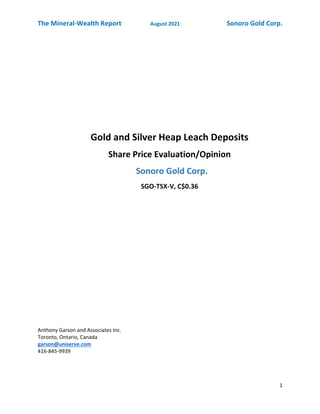 The Mineral-Wealth Report August 2021 Sonoro Gold Corp.
1
Gold and Silver Heap Leach Deposits
Share Price Evaluation/Opinion
Sonoro Gold Corp.
SGO-TSX-V, C$0.36
Anthony Garson and Associates Inc.
Toronto, Ontario, Canada
garson@uniserve.com
416-845-9939
 