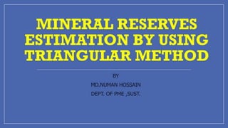 MINERAL RESERVES
ESTIMATION BY USING
TRIANGULAR METHOD
BY
MD.NUMAN HOSSAIN
DEPT. OF PME ,SUST.
 