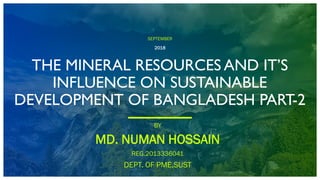 SEPTEMBER
2018
THE MINERAL RESOURCES AND IT’S
INFLUENCE ON SUSTAINABLE
DEVELOPMENT OF BANGLADESH PART-2
BY
MD. NUMAN HOSSAIN
REG.2013336041
DEPT. OF PME,SUST
 