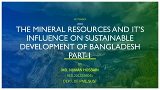 SEPTEMBER
2018
THE MINERAL RESOURCES AND IT’S
INFLUENCE ON SUSTAINABLE
DEVELOPMENT OF BANGLADESH
PART-1
BY
MD. NUMAN HOSSAIN
REG.2013336041
DEPT. OF PME,SUST
 