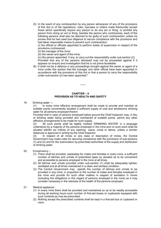 (5) In the event of any contravention by any person whosoever of any of the provisions
of this Act or of the regulations; rules, bye-laws or orders made thereunder except
those which specifically require any person to do any act or thing, or prohibit any
person from doing an act or thing, besides the person who contravenes, each of the
following persons shall also be deemed to be guilty of such contravention unless he
proves that he had used bue diligence to secure compliance with the provisions and
had taken reasonable means to prevent such contravention:
(i) the official or officials appointed to perform duties of supervision in respect of the
provisions contravened;
(ii) the manager of the mine;
(iii) the owner and agent of the mine;
(iv) the person appointed, if any, to carry out the responsibility under sub-section (2).
Provided that any of the persons aforesaid may not be proceeded against if it
appears on enquiry and investigation that he is not prima facieliable.
(6) It shall not be a defence in any proceedings brought against the owner or agent of a
mine under this section that the manager and other official have been appointed in
accordance with the provisions of this Act or that a person to carry the responsibility
under sub-section (2) has been appointed."
------
CHAPTER – V
PROVISION AS TO HEALTH AND SAFETY
19. Drinking water ---
(1) In every mine effective arrangement shall be made to provide and maintain at
suitable points conveniently situated a sufficient supply of coal and wholesome drinking
water for all persons employed therein:
Provided that in case of persons employed below ground the Chief Inspector may, in lieu
of drinking water being provided and maintained at suitable points, permit any other
effective arrangements to be made for such supply.
(2) All such points shall be legibly marked ‘DRINKING WATER’ in a language
understood by a majority of the persons employed in the mine and no such point shall be
situated withi9n six metres of any washing place, urinal or latrine, unless a shorter
distances is approved in writing by the Chief Inspector.
(3) In respect of all mines or any class or description of mines, the Central
Government may make rules for securing compliance with the provisions of sub-sections
(1) and (2) and for the examination by prescribed authorities of the supply and distribution
of drinking water.
20. Conservancy –
(1) There shall be provided, separately for males and females in every mine, a sufficient
number of latrines and urinals of prescribed types so situated as to be convenient
and accessible to persons employed in the mine at all times.
(2) All latrines and urinals provided under sub-section (1) shall be adequately lighted,
ventilated and at all times maintained in a clean and sanitary condition.
(3) The Central Government may specify the number of latrines and urinals to be
provided in any mine, in proportion to the number of males and females employed in
the mine and provide for such other matters in respect of sanitation in mines
(including the obligations in this regard of persons employed in the mine) as it may
consider necessary in the interests of the health of the persons employed,
21. Medical appliance :
(1) In every mine there shall be provided and maintained so as to be readily accessible
during all working hours such number of first-aid boxes or cupboards equipped with
such contents as may be prescribed.
(2) Nothing except the prescribed contents shall be kept in a first-aid box or cupboard or
room.
 