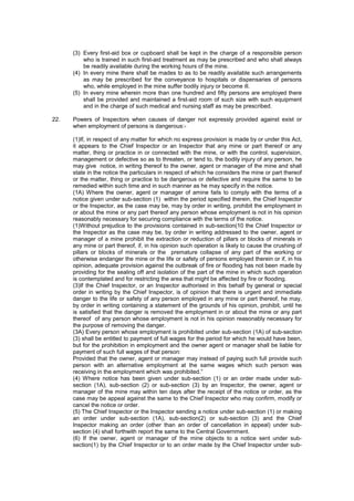 (3) Every first-aid box or cupboard shall be kept in the charge of a responsible person
who is trained in such first-aid treatment as may be prescribed and who shall always
be readily available during the working hours of the mine.
(4) In every mine there shall be mades to as to be readily available such arrangements
as may be prescribed for the conveyance to hospitals or dispensaries of persons
who, while employed in the mine suffer bodily injury or become ill.
(5) In every mine wherein more than one hundred and fifty persons are employed there
shall be provided and maintained a first-aid room of such size with such equipment
and in the charge of such medical and nursing staff as may be prescribed.
22. Powers of Inspectors when causes of danger not expressly provided against exist or
when employment of persons is dangerous:-
(1)If, in respect of any matter for which no express provision is made by or under this Act,
it appears to the Chief Inspector or an Inspector that any mine or part thereof or any
matter, thing or practice in or connected with the mine, or with the control, supervision,
management or defective so as to threaten, or tend to, the bodily injury of any person, he
may give notice, in writing thereof to the owner, agent or manager of the mine and shall
state in the notice the particulars in respect of which he considers the mine or part thereof
or the matter, thing or practice to be dangerous or defective and require the same to be
remedied within such time and in such manner as he may specify in the notice.
(1A) Where the owner, agent or manager of amine fails to comply with the terms of a
notice given under sub-section (1) within the period specified therein, the Chief Inspector
or the Inspector, as the case may be, may by order in writing, prohibit the employment in
or about the mine or any part thereof any person whose employment is not in his opinion
reasonably necessary for securing compliance with the terms of the notice.
(1)Without prejudice to the provisions contained in sub-section(10 the Chief Inspector or
the Inspector as the case may be, by order in writing addressed to the owner, agent or
manager of a mine prohibit the extraction or reduction of pillars or blocks of minerals in
any mine or part thereof, if, in his opinion such operation is likely to cause the crushing of
pillars or blocks of minerals or the premature collapse of any part of the working or
otherwise endanger the mine or the life or safety of persons employed therein or if, in his
opinion, adequate provision against the outbreak of fire or flooding has not been made by
providing for the sealing off and isolation of the part of the mine in which such operation
is contemplated and for restricting the area that might be affected by fire or flooding.
(3)If the Chief Inspector, or an Inspector authorised in this behalf by general or special
order in writing by the Chief Inspector, is of opinion that there is urgent and immediate
danger to the life or safety of any person employed in any mine or part thereof, he may,
by order in writing containing a statement of the grounds of his opinion, prohibit, until he
is satisfied that the danger is removed the employment in or about the mine or any part
thereof of any person whose employment is not in his opinion reasonably necessary for
the purpose of removing the danger.
(3A) Every person whose employment is prohibited under sub-section (1A) of sub-section
(3) shall be entitled to payment of full wages for the period for which he would have been,
but for the prohibition in employment and the owner agent or manager shall be liable for
payment of such full wages of that person:
Provided that the owner, agent or manager may instead of paying such full provide such
person with an alternative employment at the same wages which such person was
receiving in the employment which was prohibited.”
(4) Where notice has been given under sub-section (1) or an order made under sub-
section (1A), sub-section (2) or sub-section (3) by an Inspector, the owner, agent or
manager of the mine may within ten days after the receipt of the notice or order, as the
case may be appeal against the same to the Chief Inspector who may confirm, modify or
cancel the notice or order.
(5) The Chief Inspector or the Inspector sending a notice under sub-section (1) or making
an order under sub-section (1A), sub-section(2) or sub-section (3) and the Chief
Inspector making an order (other than an order of cancellation in appeal) under sub-
section (4) shall forthwith report the same to the Central Government.
(6) If the owner, agent or manager of the mine objects to a notice sent under sub-
section(1) by the Chief Inspector or to an order made by the Chief Inspector under sub-
 