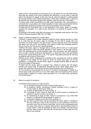 section (1A) or sub-section(2) or sub-section (3) or sub-section (4), he may, within twenty
days after the receipt of the notice containing the requisition or of the order or after the
date of the decision on appeal, as the case may be, send his objection in writing stating
the grounds thereof to the Central Government which shall, ordinarily within a period of
two months from the date of receipt of the objection, refer the same to a Committee.
(7) Every notice under sub-section(1) or order under sub-section (1A), sub-section(2) or
sub-section(3) or sub-section (4) to which objection is made under sub-section(6) shall be
complied with, pending the receipt at the mine of the decision of the Committee.
Provided that the Committee may, on the application of the owner, agent or manager,
suspend the operation of a notice under sub-section (1) pending its decision on the
objection.
(8) Nothing in this section shall affect the powers of a magistrate under section 144 of the
Code of Criminal procedure 1896. Act V of 1898).
22A Power to prohibit employment in certain cases:
(1)Where in respect of any matter relating to safety for which express provision is made
by or under this Act, the owner, agent or manager of mine fails to comply with such
provisions, the Chief Inspector may give notice in writing requiring some to be complied
with within such time as he, may specify in the notice or within such extended period of
time as he may, from time to time, specify thereafter.
(2)Where the owner, agent or manager fails to comply with the terms of a notice given
under sub-section(1) within the period specified in such notice or, as the case may be,
within the extended period of time specified under that sub-section, the Chief Inspector
may, by order in writing, prohibit the employment in or about the mine or any part thereof
of any person whose employment is not, in his opinion reasonably necessary for securing
compliance with the terms of the notice.
(3)Every person whose employment is prohibited under sub-section(2), shall be entitled
to payment of full wages for the period for which he would have been, but for the
prohibition, in employment, and the owner, agent or manager shall be liable for payment
of such full wages of that person.
Provided that the owner, agent or manager may, instead of paying such full wages,
provide such person with an alternative employment at the same wages which such
person was receiving in the employment which was prohibited under sub-section(2).
(4) The provisions of sub-section (5), (6) and (7) of section 22 shall apply in relation to a
notice issued under sub-section (1) or an order made under sub-section(2) of this section
as they apply in relation to a notice under sub-section (1) or an order under sub-section
(1A) of that section.”
23. Notice to be given of accidents :-
(1) Whenever there occurs in or about a mine:-
(a) an accident causing loss of life or serious bodily injury, or
(b) an explosion, ignition, spontaneous heating, outbreak of fire or irruption or
inrush of water or other liquid matter, or
(c) an influx of inflammable or noxious gases, or
(d) a breakage of ropes, chains or other gear by which persons or materials are
lowered or raised in a shaft or an incline, or
(e) an overwinding of cages of other means of conveyance in any shaft while
persons or materials are being lowered or raised, or
(f) a premature collapse of any part of the workings, or
(g) any other accident which may be prescribed, the owner, agent or manager of
the mine shall give notice of the occurrence to such authority in such form
and within such time as may be prescribed, and he shall simultaneously post
one copy of the notice on a special notice-board in the prescribed manner at
a place where it may be inspected by trade union officials, and shall ensure
that the notice is kept on the board for not less than fourteen days from the
date of such posting.
 