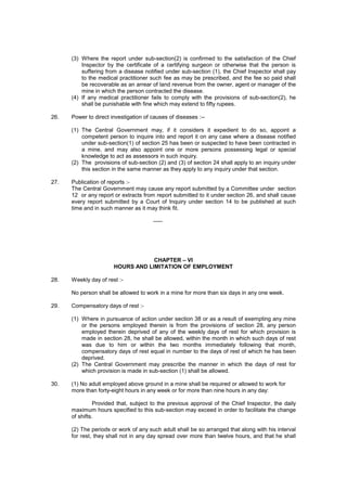(3) Where the report under sub-section(2) is confirmed to the satisfaction of the Chief
Inspector by the certificate of a certifying surgeon or otherwise that the person is
suffering from a disease notified under sub-section (1), the Chief Inspector shall pay
to the medical practitioner such fee as may be prescribed, and the fee so paid shall
be recoverable as an arrear of land revenue from the owner, agent or manager of the
mine in which the person contracted the disease.
(4) If any medical practitioner fails to comply with the provisions of sub-section(2), he
shall be punishable with fine which may extend to fifty rupees.
26. Power to direct investigation of causes of diseases :--
(1) The Central Government may, if it considers it expedient to do so, appoint a
competent person to inquire into and report it on any case where a disease notified
under sub-section(1) of section 25 has been or suspected to have been contracted in
a mine, and may also appoint one or more persons possessing legal or special
knowledge to act as assessors in such inquiry.
(2) The provisions of sub-section (2) and (3) of section 24 shall apply to an inquiry under
this section in the same manner as they apply to any inquiry under that section.
27. Publication of reports :-
The Central Government may cause any report submitted by a Committee under section
12 or any report or extracts from report submitted to it under section 26, and shall cause
every report submitted by a Court of Inquiry under section 14 to be published at such
time and in such manner as it may think fit.
-----
CHAPTER – VI
HOURS AND LIMITATION OF EMPLOYMENT
28. Weekly day of rest :-
No person shall be allowed to work in a mine for more than six days in any one week.
29. Compensatory days of rest :-
(1) Where in pursuance of action under section 38 or as a result of exempting any mine
or the persons employed therein is from the provisions of section 28, any person
employed therein deprived of any of the weekly days of rest for which provision is
made in section 28, he shall be allowed, within the month in which such days of rest
was due to him or within the two months immediately following that month,
compensatory days of rest equal in number to the days of rest of which he has been
deprived.
(2) The Central Government may prescribe the manner in which the days of rest for
which provision is made in sub-section (1) shall be allowed.
30. (1) No adult employed above ground in a mine shall be required or allowed to work for
more than forty-eight hours in any week or for more than nine hours in any day:
Provided that, subject to the previous approval of the Chief Inspector, the daily
maximum hours specified to this sub-section may exceed in order to facilitate the change
of shifts.
(2) The periods or work of any such adult shall be so arranged that along with his interval
for rest, they shall not in any day spread over more than twelve hours, and that he shall
 