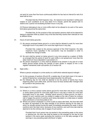 not work for more than five hours continuously before he has had an interval for rest of at
least half an hour:
Provided that the Chief Inspector may, for reasons to be recorded in writing and
subject to such conditions as he may deem fit to impose, permit the spread over to
extend over a period not exceeding fourteen hours in any day.
(3) Persons belonging to two or more shifts shall not be allowed to do work of the same
kind above ground as the same time:
Provided that, for the purpose of this sub-section persons shall not be deemed to
belong to separate shifts by reason only of the fact that they receive their intervals for rest
at different times,
31. Hours of work below grounds:-
(1) No person employed below ground in a mine shall be allowed to work for more than
forty-eight hours in any week or for more than eight hours in any day;
Provided that, subject to the previous approval of the Chief Inspector, the daily
maximum hours specified in this sub-section may be exceeded in order to
facilitate the change of shifts.
(2) No work shall be carried on below ground in any mine except by a system of Shifts
so arranged that the period of work for each shifts is not spread-over more than the
daily maximum hours stipulated in sub-section (1)
(3) No person employed in a mine shall be allowed to be present in any part of a mine
below ground except during the periods of work shown in respect of him in the
register maintained under sub-section (4) of section 48.
32. Night shifts :-
Where a person employed in a mine works on a shift which extends beyond midnight –
(a) for the purposes of sections 28 and 29, a weekly day of rest shall mean in his case a
period of twenty-four consecutive hours beginning when his shift ends.
(b) the following day for him shall be deemed to be the period of twenty four hours
beginning when such shifts ends, and the hours he khas worked after midnight shall
be counted in the previous day.
33. Extra wages for overtime:-
(1) Where in a mine a person works above ground for more than nine hours in any day
or works below ground for more than eight hours in any day or works for more than
forty-eight hours in any week. Whether above ground or below ground, he shall in
respect of such overtime work be entitled to wages at the rate of twice his ordinary
rate of wages the period of overtime work being calculated on a daily basis or weekly
basis whichever is more favourable to him.
(2) Where any person employed in a mine is paid on piece rate basis, the time-rate shall
be taken as equivalent to the daily average of his full-time earning for the days on
which he actually worked during the week immediately preceeding the week in which
overtime work has been done, exclusive of any overtime, and such time-rate shall be
deemed to be the ordinary rate of wages of such person;
Provided that if such person has not worked in the preceeding week on the same
or identical job, the time rate shall be based on the average for the day he had
worked in the same week excluding the overtime or on the daily average of his
earnings in any preceding week whichever is higher.
 