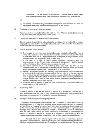 Explanation - For the purpose of this section. “ordinary rate of wages” shall
have the same meaning as in the Explanation to sub-section (3) of section 8A.”
(3)
(4) The Central Government may prescribed the register to be maintained in a mine for
the purpose of securing compliance with provisions of this section.
34. Prohibition of employment of certain persons :
No person shall be required or allowed to work in a mine if he has already been working
in any other mine within the preceding twelve hours.
35. Limitation of daily hours of work including over-time work:
Save in respect of cases failing within clause (a) and clause (e) of section 39 no person
employed in a mine shall be required or allowed to work in the mine for more than ten
hours in any day inclusive of overtime
36. Notices regarding hours of work:
(1) The manager of every mine shall cause to be posted outside the office of the mine a
notice in the prescribed form standing the time of the commencement and of the end
of work at the mine and, if it is proposed to work by a system of relays, the time of the
commencement and of the end of work for each relay.
(2) In the case of a mine at which mining operations commence after the
commencement of this Act, the notice referred to in sub-section(1) shall be posted
not less than seven days before the commencement of work.
(3) The notice referred to in sub-section(1) shall also state the time of the
commencement and of the intervals for rest for persons employed above ground and
a copy thereof shall be sent to the Chief Inspector, if he so requires.
(4) Where it is proposed to make any alteration in the time fixed for the commencement
or for the end of work in the mine generally or for any relay or in the rest intervals
fixed for persons employed above ground, an amended notice in the prescribed form
shall be posted outside the office of the mine not less than seven days before the
change is made, and a copy of such notice shall be sent to the Chief Inspector not
less than seven days before such change.
(5) No person shall be allowed to work in a mine otherwise than in accordance with the
notice required by sub-section (1).
37. Supervising staff :-
Nothing in section 28, section 30, section 31, section 34 or sub-section (5) of section 6
shall apply to persons who may by rules be defined to be persons holding positions of
supervision or management or employed in a confidential capacity.
38. Exemption from provisions regarding employment:-
(1) In case of an emergency involving serious risk to the safety of the mine or of persons
employed therein or in case of an accident, where actual or apprehended, of in case of
any act of God or in case of any urgent work to be done to machinery, plant or equipment
of the mine as the result of break-down of such machinery, plant or equipment, the
manager may, subject to the provisions of section 22 and section 22A and in accordance
with the rules under section 39, permit persons to be employed in contravention of
section 28, section 30, section 31, section 34 or sub-section(5) of section 36, work as
may be necessary to protect the safety of the mine or of the persons employed therein:
Provided that in case of any urgent work to be done to machinery, plant or
equipment under this section, the manager may take the action permitted by this section,
although the production of mineral would thereby be incidentally affected, but any action
 