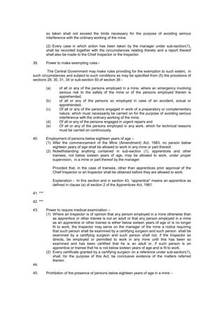 so taken shall not exceed the limits necessary for the purpose of avoiding serious
interference with the ordinary working of the mine.
(2) Every case in which action has been taken by the manager under sub-section(1),
shall be recorded together with the circumstances relating thereto and a report thereof
shall also be made to the Chief Inspector or the Inspector.
39. Power to make exempting rules:-
The Central Government may make rules providing for the exemption to such extent, in
such circumstances and subject to such conditions as may be specified from (5) the provisions of
sections 28, 30, 31, 34 or sub-section 50 of section 36 -
(a) of all or any of the persons employed in a mine, where an emergency involving
serious risk to the safety of the mine or of the persons employed therein is
apprehended;
(b) of all or any of the persons so employed in case of an accident, actual or
apprehended.
(c) Of all or any of the persons engaged in work of a preparatory or complementary
nature, which must necessarily be carried on for the purpose of avoiding serious
interference with the ordinary working of the mine.
(d) Of all or any of the persons engaged in urgent repairs and
(e) Of all or any of the persons employed in any work, which for technical reasons
must be carried on continuously.
40. Employment of persons below eighteen years of age :-
(1) After the commencement of the Mine (Amendment) Act, 1983, no person below
eighteen years of age shall be allowed to work in any mine or part thereof.
(2) Notwithstanding anything contained in sub-section (1), apprentices and other
trainees, not below sixteen years of age, may be allowed to work, under proper
supervision, in a mine or part thereof by the manager:
Provided that, in the case of trainees, other than apprentices prior approval of the
Chief Inspector or an Inspector shall be obtained before they are allowed to work.
Explanation - In this section and in section 43, “apprentice” means an apprentice as
defined in clause (a) of section 2 of the Apprentices Act, 1961.
41. ***
42. ***
43. Power to require medical examination :-
(1) Where an Inspector is of opinion that any person employed in a mine otherwise than
as apprentice or other trainee is not an adult or that any person employed in a mine
as an apprentice or other trainee is either below sixteen years of age or is no longer
fit to work, the Inspector may serve on the manager of the mine a notice requiring
that such person shall be examined by a certifying surgeon and such person shall be
examined by a certifying surgeon and such person shall not, if the Inspector so
directs, be employed or permitted to work in any mine until this has been so
examined and has been certified that he is an adult or, if such person is an
apprentice or trainee that he is not below sixteen years of age and is fit to work.
(2) Every certificate granted by a certifying surgeon on a reference under sub-section(1),
shall, for the purpose of this Act, be conclusive evidence of the matters referred
therein.
44.
45. Prohibition of the presence of persons below eighteen years of age in a mine :-
 