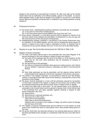 Subject to the provisions of sub-section(2) of section 40, after such date as the Central
Government may by notification in the official Gazette, appoint in this behalf, no person
below eighteen years of age shall be allowed to be present in any part of a mine above
ground where any operation connected with or incidental to any mining operation is being
carried on”
46. Employment of women :-
(1) No woman shall, notwithstanding anything contained in any other law, be employed-
(a) in any part of a mine which is below-ground.
(b) In any mine above ground except between the hours 6 am and 7 am.
(2) Every woman employed in a mine above ground shall be allowed an interval of not
less than eleven hours between the termination of employment on any one day and
the commencement of the next period of employment.
(3) Notwithstanding anything contained in sub-section(1) the Central Government may,
by notification in the official Gazette, very the hours of employment above ground of
women in respect of any mine or class or description of mine, so however that no
employment of any woman between the hours 10 am and 5 am is permitted thereby.
47. Disputes as to age Rep. By the Mine (Amendment) Act 1959 (62 of 1959), S.28.
48. Register of persons employed:-
(1) For every mine there shall be kept in the prescribed form and place Register of all
persons employed in the mine showing in respect of each such person –
(a) the name of the employee with the name of his father or, of her husband, as the
case may be, and such other particulars may be necessary for purpose of
identification,
(b) the age and sex of the employee;
(c) the nature of employment (whether above ground or below ground, and if above
ground, whether in opencast working or otherwise) and date of commencement
thereof;
(d)
(e) Such other particulars as may be prescribed, and the relevant entries shall be
authenticated by the signature or the thumb impression of the person concerned,
(2) The entries in the register prescribed by sub-section(1) shall be such that workers
working in accordance there with would not be working in contravention of any of the
provisions of this Chapter.
(3) No person shall be employed in a mine until the particulars required by sub-section
(1) have been recorded in the register in respect of such person and no person shall
be employed except during the period of work shown in respect of him in register.
(4) For every mine other than a mine which for any special reason to be recorded, is
exempted by the Central Government by general or special order, there shall be kept
in the prescribed form and place separate registers showing in respect of each
person employed in the mine:-
(a) below ground
(b) above ground in opencast workings, and
(c) above ground in other cases :-
(i)the name of the employees;
(ii)the class or kind of his employment
(iii)where work is carried on by a system of relays, the shift to which he belongs
and the hours of the shift.
(5) The register of persons employed below ground referred to in-sub section (4) shall
show at any moment the name of every person who is then present below ground in
the mine.
(6) No person shall enter any opencast working or any working below ground unless he
has been permitted by the manager or is authorised under this Act or any other law to
do so.
 