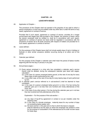 CHAPTER – VII
LEAVE WITH WAGES
49. Application of Chapter –
The provisions of this Chapter shall not operate to the prejudice of any right to which a
person employed in a mine may be entitled under any other law or under the terms of any
award, agreement or contract of service.
Provided that if such award, agreement or contract of service, provides for a longer
annual leave with wages than that provided in this Chapter, the quantum of leave, which
the person employed shall be entitled to, shall be in accordance with such award,
agreement or contract of service but leave shall be regulated in accordance with the
provisions of section 50 to 56 (both inclusive) with respect of matters not provided for in
such award, agreement or contract of service.”
50. Leave defined :
For the purposes of this Chapter leave shall not include weekly days of rest or holidays or
festivals or other similar occasions whether occurring during or at either end of the
period.
51. Calendar year defined :
For the purpose of this Chapter a calendar year shall mean the period of twelve months
beginning with the first day of January in any year.
52. Annual leave wages :-
(1) Every person employed in a mine who has completed a calendar year’s service
therein shall be allowed, during the subsequent calendar year leave with wages,
calculated –
(a) in the case of a person employed below ground, at the rate of one day for every
fifteen days of work performed by him, and
(b) in any other case, at the rate of one day for every twenty days of work performed
by him.
(2) A calendar year’s service referred to in sub-section(1) shall be deemed to have
completed:-
(a) in the case of a person employed below ground in a mine, if he has during the
calendar year put in not less than one hundred and ninety attendances at the
mine; and
(b) in the case of any other person, if he has during the calendar year put in not less
than two hundred and forty attendances at the mine.
Explanation – For the purpose of this sub-section :-
(a) any days of lay-off by agreement or contact or as per missible under the
standing order:
(b) in the case of a female employee, maternity leave for any number of days
not exceeding twelve weeks; and
(c) the leave earned in the year prior to that in which the leave is enjoyed:
shall be deemed to be the days on which the employee has worked in mine
for the purpose of computation of the attendances but he shall not earn leave
for these days.
 