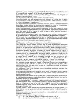 (v) all conveyors or aerial ropeways provided for the bringing into or removal from a mine
of minerals or other articles or for the removal of refuse therefrom;
(vi)all adits, livels, planes, machinery works, railways, tramways and sidings in or
adjacent to and belonging to a mine;
(vii) all protective works being carried out in or adjacent to a mine;
(viii) all workshop and store situated within the precincts of a mine and the same
management and used primarily for the purposes connected with that mine or a number
of mines under the same management;
(ix) all power stations, transformer sub-stations converter stations : rectifier stations and
accumulator storage stations for supplying electricity solely or mainly for the purpose of
working the mine or a number of mines under the same management;
(x) any premises for the time being used for depositing sand or other material for use in
a mine or for depositing refuse from a mine or in which any operations in connection with
such and refuse or other material is being carried on, being premises exclusively
occupied by the owner of the mine:
(xi) any premises in or adjacent to and belonging to a mine or which any process ancillary
to the getting, dressing or operation for sale of minerals or of coke is being carried on;
(jj) “minerals” means all substances which can be obtained from the earth by mining,
digging, drilling, dredging, hydraulicing, quarrying, or by any other operation and includes
mineral oils (which in turn include natural gas and petroleum):
(jjj)
(k) “office of the mine” means any office at the surface of the mine concerned;
(kk) “Open cast working” means a quarry, that is to say an excavation where any
operation for the purpose of searching for or obtaining minerals has been or is being
carried on, not being a shaft or an excavation which extends below superjacent ground.
(i) “owner” when used, in relation to a mine, means any person who is the immediate
proprietor or lessee or occupier of the mine or of any part thereof and in the case of a
mine the business whereof is being carried on by liquidator or receiver, such liquidator or
receiver but does not include a person who merely receives a royalty rent or fine from the
mine, subject to any lease grant or licence for the working thereof, or is merely the owner
of the soil and not interested in the minerals of the mine; but (any contractor or sub-
lessee for the working of a mine or any part thereof shall be subject to this Act in like
manner as if he were an owner, but not so as to exempt the owner from any liability;
(m) “Prescribed” means prescribed by rules, regulation or byelaws, as the case may ;
(n) “qualified medical practitioner” means a medical practitioner who possesses any
recognised medical qualification as defined in clause (h) of section 2 of the Indian
Medical Council Act, 1959 and who is enrolled on a state medical register as defined in
clause (k) of that section:)
(o) “regulations” “rules” and “bye-laws” means respectively regulations, rules and bye-
laws made under this Act;
(p) where work of the same kind is carried out by two or more sets of persons working
during different periods of the day each of such sets is called a “relay” (and each of such
periods is called a “shift”,)
(pp)”reportable injury” means any injury other than a serious bodily injury which involves,
or in all probability will involve, the enforced absence of the injured persons from work for
a period of seventy-two hours or more.
(q) “serious bodily injury” means any injury which involves; or in probability will involve
the permanent loss of any part or section of a body or the use of any part or section of a
body, or the permanent loss of or injury to the sight or hearing or any permanent
physical incapacity or the fracture of any bone or one or more joints or bones of any
phalanges of hand or foot.
(r) “week” means a period of seven days beginning at midnight on Saturday night or such
other night as may be approved in writing for a particular area by the Chief Inspector or
an Inspector.
(2) A person working or employed or employed in or in connection with a mine is said to
be working or employed –
(a) “below ground” if he is working or employed –
(i) in a shaft which has been or is in the course of being sunk; or
(ii) in any excavation which extends below superjacent ground; and
 