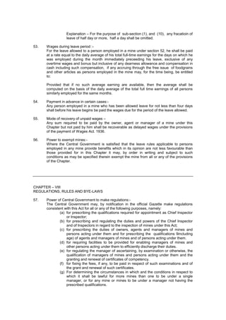 Explanation – For the purpose of sub-section (1), and (10), any fracatioin of
leave of half day or more, half a day shall be omitted.
53. Wages during leave period :-
For the leave allowed to a person employed in a mine under section 52, he shall be paid
at a rate equal to the daily average of his total full-time earnings for the days on which he
was employed during the month immediately preceeding his leave, exclusive of any
overtime wages and bonus but inclusive of any dearness allowance and compensation in
cash including such compensation, if any accruing through the free issue of foodgrains
and other articles as persons employed in the mine may, for the time being, be entitled
to:
Provided that if no such average earning are available, then the average shall be
computed on the basis of the daily average of the total full time earnings of all persons
similarly employed for the same months.
54. Payment in advance in certain cases:-
Any person employed in a mine who has been allowed leave for not less than four days
shall before his leave begins be paid the wages due for the period of the leave allowed.
55. Mode of recovery of unpaid wages –
Any sum required to be paid by the owner, agent or manager of a mine under this
Chapter but not paid by him shall be recoverable as delayed wages under the provisions
of the payment of Wages Act. 1936.
56. Power to exempt mines:-
Where the Central Government is satisfied that the leave rules applicable to persons
employed in any mine provide benefits which in its opinion are not less favourable than
those provided for in this Chapter it may, by order in writing and subject to such
conditions as may be specified therein exempt the mine from all or any of the provisions
of the Chapter.
CHAPTER – VIII
REGULATIONS, RULES AND BYE-LAWS
57. Power of Central Government to make regulations:-
The Central Government may, by notification in the official Gazette make regulations
consistent with this Act for all or any of the following purposes, namely:
(a) for prescribing the qualifications required for appointment as Chief Inspector
or Inspector;
(b) for prescribing and regulating the duties and powers of the Chief Inspector
and of Inspectors in regard to the inspection of mines under this Act;
(c) for prescribing the duties of owners, agents and managers of mines and
persons acting under them and for prescribing the qualifications 9including
age) of agents and managers of mines and of persons acting under them.
(d) for requiring facilities to be provided for enabling managers of mines and
other persons acting under them to efficiently discharge their duties.
(e) for regulating the manager of ascertaining, by examination or otherwise, the
qualification of managers of mines and persons acting under them and the
granting and renewal of certificates of competency.
(f) for fixing the fees, if any, to be paid in respect of such examinations and of
the grant and renewal of such certificates.
(g) For determining the circumstances in which and the conditions in respect to
which it shall be lawful for more mines than one to be under a single
manager, or for any mine or mines to be under a manager not having the
prescribed qualifications.
 