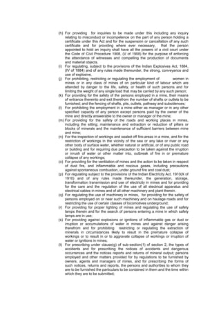 (h) For providing for inquiries to be made under this including any inquiry
relating to misconduct or incompetence on the part of any person holding a
certificate under this Act and for the suspension or cancellation of any such
certificate and for providing where ever necessary, that the person
appointed to hold an inquiry shall have all the powers of a civil court under
the Code of Civil Procedure 1908, (V of 1908) for the purpose of enforcing
the attendance of witnesses and compelling the production of documents
and material objects.
(i) For regulating, subject to the provisions of the Indian Explosives Act, 1884,
(IV of 1884) and of any rules made thereunder, the strong, conveyance and
use of explosive,
(j) For prohibiting, restricting or regulating the employment of women in
mines or in any class of mines of on particular kind of labour which are
attended by danger to the life, safety, or health of such persons and for
limiting the weight of any single load that may be carried by any such person;
(k) For providing for the safety of the persons employed in a mine, their means
of entrance thereinto and exit therefrom the number of shafts or outlets to be
furnished; and the fencing of shafts, pits, outlets, pathway and subsidences;
(l) For prohibiting the employment in a mine either as manager or in any other
specified capacity of any person except persons paid by the owner of the
mine and directly answerable to the owner or manager of the mine;
(m) For providing for the safety of the roads and working places in mines,
including the sitting; maintenance and extraction or reduction of pillars or
blocks of minerals and the maintenance of sufficient barriers between mine
and mine;
(n) For the inspection of workings and sealed off fire-areas in a mine, and for the
restriction of workings in the vicinity of the sea or any lake or river or any
other body of surface water, whether natural or artificial, or of any public road
or building and for requiring due precaution to be taken against the irruption
or inrush of water or other matter into, outbreak of fire in or premature
collapse of any workings;
(o) For providing for the ventilation of mines and the action to be taken in respect
of dust fire, and inflammable and noxious gases, including precautions
against spontaneous combustion, under ground fire and coal dust;
(p) For regulating subject to the provisions of the Indian Electricity Act, 1910(X of
1910) and of any rules made thereunder, the generation, storage,
transformation transmission and use of electricity in mines and for providing
for the care and the regulation of the use of all electrical apparatus and
electrical cables in mines and of all other machinery and plant therein.
(q) For regulating the use of machinery in mines, for providing for the safety of
persons employed on or near such machinery and on haulage roads and for
restricting the use of certain classes of locomotives underground;
(r) For providing for proper lighting of mines and regulating the use of safety
lamps therein and for the search of persons entering a mine in which safety
lamps are in use;
(s) For providing against explosions or ignitions of inflammable gas or dust or
irruption or accumulations of water in mines and against danger arising
therefrom and for prohibiting restricting or regulating the extraction of
minerals in circumstances likely to result in the premature collapse of
workings or to result in or to aggravate collapse of workings or irruption of
water or ignitions in mines;
(t) For prescribing under clause(g) of sub-section(1) of section 2, the types of
accidents and for prescribing the notices of accidents and dangerous
occurrences and the notices reports and returns of mineral output; persons
employed and other matters provided for by regulations to be furnished by
owners, agents and managers of mines, and for prescribing the forms of
such notices, returns and reports, the persons and authorities to whom they
are to be furnished the particulars to be contained in them and the time within
which they are to be submitted;
 
