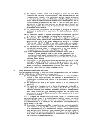 (u) For requiring owners, agents and managers of mines to have fixed
boundaries for the mine, for prescribing the plans and sections and field
notes connected therewith to be kept by them and the manager and places
in which such plans, section and field notes are to be kept for purposes of
record for the submission of copies thereof to the Chief Inspector; and for
requiring making of fresh surveys and plans by them and in the event of non-
compliance, for having the survey made and plans prepared through and
other agency and for the recovery of expenses thereof in the same manner
as an arrear of land revenue:
(v) For regulating the procedure on the occurrence of accidents or accidental
explosions or ignitions in or about mines for dealing effectively with the
situation.
(w) For prescribing the form of, and the particulars to be contained in the notice
to be given by the owner, agent or manager of a mine under section 16;
(x) For prescribing the notice to be given by the owner, agent or manager of
mining before mining operations are commenced at or extended to any point
within forty-five metres of any railway subject to the provisions of the Indian
Railways Act, 1890, (IX of 1890) of any public roads or other works, as the
case may be which are maintained by the Government or any local authority.
(y) For the protection from injury, in respect of any mine when the workings are
discontinued, property vested in the Government or any local authority or
railway company as defined in the Indian Railways Act, 1890.
(yy) for requiring protective works to be constructed by the owner, agent or
manager or a mine before the mine is closed, and in the event of non-
compliance, for getting such works executed by any other agency, and for
recovering the expenses, thereof from such owner in the same manner as
an arrear of land revenue;
(z) for providing for the appointment of Courts of Inquiry under quarry, incline,
shaft pit or outlet, whether the same is being worked or not or any
dangerous or prohibited area, subsidence haulage, tramline or pathway,
where such fencing is necessary for the protection of the public; and
(zz) any other matter which has to be or may be prescribed
58. Power of Central Government to make rules –
The Central Government may, by notification in the official Gazette, make rule consistent
with this Act for all or any of the following purposes, namely -
(a) for providing the term of office and other conditions of service of and the
manner of filling vacancies among, the members of a Committee and for
regulating the procedure to be followed by a Committee for transacting its
business.”
(b) For prescribing the form of the register referred to in sub-section (3) of
section 23;
(c) For providing for the appointment of Courts of Inquiry under section 24, for
regulating the procedure and powers of such Courts for the payment of
travelling allowance to the members, and for the recovery of the expenses of
such courts including any other expenses connected with the inquiry in the
same manner as an area of land revenue from the manager, owner or agent
of the mine concerned;
(cc) for providing the inspection of mines to be carried out on behalf of the
persons employed therein by a technical expert (not less than an overman in
status) the facilities therefore, the frequency at which and the manner in which
such inspections are to be carried out and the manner in which reports of such
inspections are to be made.
(d) for requiring the maintenance of the mines wherein any women employed or
were employed on any day of the preceding twelve months of suitable rooms
to be reserved for the use of children under the age of six years belonging to
such women, and for prescribing, either generally or with particular reference
to the number of women employed in the mine, the number of standards of
such rooms, and the nature and extent of the amenities to be provided and
the supervision to be exercised therein;
 
