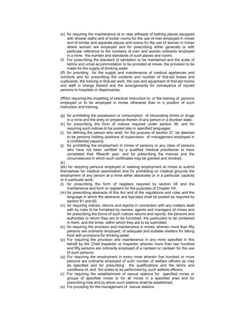 (e) for requiring the maintenance at or near pitheads of bathing places equipped
with shower baths and of locker rooms for the use of men employed in mines
and of similar and separate places and rooms for the use of women in mines
where women are employed and for prescribing either generally or with
particular reference to the numbers of men and women ordinarily employed
in a mine, the number and standards of such places and rooms.
(f) For prescribing the standard of sanitation to be maintained and the scale of
latrine and urinal accommodation to be provided at mines, the provision to be
made for the supply of drinking water.
(ff) for providing for the supply and maintenance of medical appliances and
comforts and for prescribing the contents and number of first-aid boxes and
cupboards, the training in first-aid work, the size and equipment of first-aid rooms
and staff in charge thereof and the arrangements for conveyance of injured
persons to hospitals or dispensaries;
(fff)for requiring the imparting of practical instruction to, or the training of, persons
employed or to be employed in mines otherwise than in a position of such
instruction and training;
(g) for prohibiting the possession or consumption of intoxicating drinks or drugs
in a mine and the entry or presence therein of any person in a drunken state;
(h) for prescribing the form of notices required under section 36, and for
requiring such notices to be posted also in specified languages;
(i) for defining the person who shall, for the purpose of section 37, be deemed
to be persons holding positions of supervision of management employed in
a confidential capacity;
(j) for prohibiting the employment in mines of persons or any class of persons
who have not been certified by a qualified medical practitioner to have
completed their fifteenth year, and for prescribing the manner and the
circumstances in which such certificates may be granted and revoked;
(k)
(kk) for requiring persons employed or seeking employment at mines to submit
themselves for medical examination and for prohibiting on medical grounds the
employment of any person at a mine either absolutely or in a particular capacity
or in particular work;
(l) for prescribing the form of registers required by section 48 and the
maintenance and form or registers for the purposes of Chapter VII;
(m) for prescribing abstracts of this Act and of the regulations and rules and the
language in which the abstracts and bye-laws shall be posted as required by
section 61 and 62;
(n) for requiring notices, returns and reports in connection with any matters dealt
with by rules to be furnished by owners; agents and managers of mines and
for prescribing the forms of such notices returns and reports, the persons and
authorities to whom they are to be furnished, the particulars to be contained
in them, and the times within which they are to be submitted;
(o) for requiring the provision and maintenance in mines; wherein more than fifty
persons are ordinarily employed, of adequate and suitable shelters for taking
food with provisions for drinking water.
(p) For requiring the provision and maintenance in any mine specified in this
behalf by the Chief Inspector or Inspector wherein more than two hundred
and fifty persons are ordinarily employed of a canteen or canteen for the use
of such persons;
(q) For requiring the employment in every mine wherein five hundred or more
persons are ordinarily employed of such number of welfare officers as may
be specified and for prescribing the qualifications and the terms and
conditions of, and the duties to be performed by, such welfare officers;
(r) For requiring the establishment of rescue stations for specified mines or
groups of specified mines or for all mines in a specified area and for
prescribing how and by whom such stations shall be established;
(s) For providing for the management of rescue stations
 