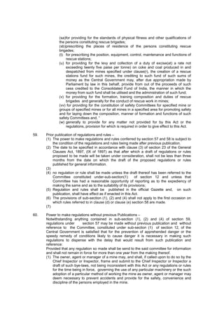 (sa)for providing for the standards of physical fitness and other qualifications of
the persons constituting rescue brigades;
(sb)prescribing the places of residence of the persons constituting rescue
brigades;
(t) for prescribing the position, equipment, control, maintenance and functions of
rescue stations;
(u) for providing for the levy and collection of a duty of excise(at) a rate not
exceeding twenty five paise per tonne) on coke and coal produced in and
despatched from mines specified under clause(r), the creation of a rescue
stations fund for such mines, the crediting to such fund of such sums of
money as the Central Government may, after due appropriation made by
Parliament by law in this behalf, provide from out of the proceeds of such
cess credited to the Consolidated Fund of India, the manner in which the
money from such fund shall be utilised and the administration of such fund;
(v) for providing for the formation, training composition and duties of rescue
brigades and generally for the conduct of rescue work in mines;
(vv) for providing for the constitution of safety Committees for specified mine or
groups of specified mines or for all mines in a specified area for promoting safety
and for laying down the composition, manner of formation and functions of such
safety Committees and, “
(w) generally to provide for any matter not provided for by this Act or the
regulations, provision for which is required in order to give effect to this Act.
59. Prior publication of regulations and rules –
(1) The power to make regulations and rules conferred by section 57 and 58 is subject to
the condition of the regulations and rules being made after previous publication.
(2) The date to be specified in accordance with clause (3) of section 23 of the General
Clauses Act, 1897, (IX of 1897) as that after which a draft of regulations or rules
proposed to be made will be taken under consideration, shall not be less than three
months from the date on which the draft of the proposed regulations or rules
published for general information.
(3)
(4) no regulation or rule shall be made unless the draft thereof has been referred to the
Committee constituted under-sub-section(1) of section 12 and unless that
Committee has had a reasonable opportunity of reporting as to the expediency of
making the same and as to the suitability of its provisions;
(5) Regulation and rules shall be published in the official Gazette and, on such
publication, shall have effect as if enacted in this Act.
(6) The provisions of sub-section (1), (2) and (4) shall not apply to the first occasion on
which rules referred to in clause (d) or clause (e) section 58 are made.
(7)
60. Power to make regulations without previous Publications –
Notwithstanding anything contained in sub-section (1), (2) and (4) of section 59,
regulations under section 57 may be made without previous publication and without
reference to the Committee, constituted under sub-section (1) of section 12, of the
Central Government is satisfied that for the prevention of apprehended danger or the
speedy remedy of conditions likely to cause danger it is necessary in making such
regulations to dispense with the delay that would result from such publication and
reference:
Provided that any regulation so made shall be send to the said committee for information
and shall not remain in force for more than one year from the making thereof.
(1) The owner, agent or manager of a mine may, and shall, if called upon to do so by the
Chief Inspector or Inspector, frame and submit to the Chief Inspector or Inspector a
draft of such bye-laws, not being inconsistent with this Act or any regulations or rules
for the time being in force, governing the use of any particular machinery or the such
adoption of a particular method of working the mine as owner, agent or manager may
deem necessary to prevent accidents and provide for the safety, convenience and
discipline of the persons employed in the mine.
 