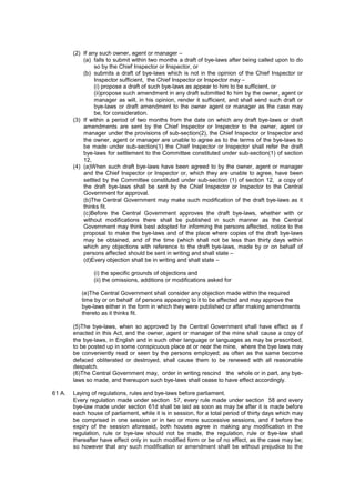 (2) If any such owner, agent or manager –
(a) falls to submit within two months a draft of bye-laws after being called upon to do
so by the Chief Inspector or Inspector, or
(b) submits a draft of bye-laws which is not in the opinion of the Chief Inspector or
Inspector sufficient, the Chief Inspector or Inspector may –
(i) propose a draft of such bye-laws as appear to him to be sufficient, or
(ii)propose such amendment in any draft submitted to him by the owner, agent or
manager as will, in his opinion, render it sufficient, and shall send such draft or
bye-laws or draft amendment to the owner agent or manager as the case may
be, for consideration.
(3) If within a period of two months from the date on which any draft bye-laws or draft
amendments are sent by the Chief Inspector or Inspector to the owner, agent or
manager under the provisions of sub-section(2), the Chief Inspector or Inspector and
the owner, agent or manager are unable to agree as to the terms of the bye-laws to
be made under sub-section(1) the Chief Inspector or Inspector shall refer the draft
bye-laws for settlement to the Committee constituted under sub-section(1) of section
12,
(4) (a)When such draft bye-laws have been agreed to by the owner, agent or manager
and the Chief Inspector or Inspector or, which they are unable to agree, have been
settled by the Committee constituted under sub-section (1) of section 12, a copy of
the draft bye-laws shall be sent by the Chief Inspector or Inspector to the Central
Government for approval.
(b)The Central Government may make such modification of the draft bye-laws as it
thinks fit.
(c)Before the Central Government approves the draft bye-laws, whether with or
without modifications there shall be published in such manner as the Central
Government may think best adopted for informing the persons affected, notice to the
proposal to make the bye-laws and of the place where copies of the draft bye-laws
may be obtained, and of the time (which shall not be less than thirty days within
which any objections with reference to the draft bye-laws, made by or on behalf of
persons affected should be sent in writing and shall state –
(d)Every objection shall be in writing and shall state –
(i) the specific grounds of objections and
(ii) the omissions, additions or modifications asked for
(e)The Central Government shall consider any objection made within the required
time by or on behalf of persons appearing to it to be affected and may approve the
bye-laws either in the form in which they were published or after making amendments
thereto as it thinks fit.
(5)The bye-laws, when so approved by the Central Government shall have effect as if
enacted in this Act, and the owner, agent or manager of the mine shall cause a copy of
the bye-laws, in English and in such other language or languages as may be prescribed,
to be posted up in some conspicuous place at or near the mine, where the bye laws may
be conveniently read or seen by the persons employed; as often as the same become
defaced obliterated or destroyed, shall cause them to be renewed with all reasonable
despatch.
(6)The Central Government may, order in writing rescind the whole or in part, any bye-
laws so made, and thereupon such bye-laws shall cease to have effect accordingly.
61 A. Laying of regulations, rules and bye-laws before parliament.
Every regulation made under section 57, every rule made under section 58 and every
bye-law made under section 61d shall be laid as soon as may be after it is made before
each house of parliament, while it is in session, for a total period of thirty days which may
be comprised in one session or in two or more successive sessions, and if before the
expiry of the session aforesaid, both houses agree in making any modification in the
regulation, rule or bye-law should not be made, the regulation, rule or bye-law shall
thereafter have effect only in such modified form or be of no effect, as the case may be;
so however that any such modification or amendment shall be without prejudice to the
 
