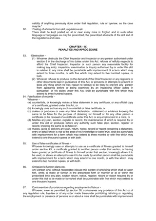 validity of anything previously done under that regulation, rule or bye-law, as the case
may be.”
62. Posting of abstracts from Act, regulations etc.
There shall be kept posted up at or near every mine in English and in such other
language or languages as may be prescribed, the prescribed abstracts of the Act and of
the regulations and rules.
CHAPTER – IX
PENALTIES AND KPROCEDURE
63. Obstruction –
(1) Whoever obstructs the Chief Inspector and inspector or any person authorised under
section 8 in the discharge of his duties under this Act. refuses of wilfully neglects to
afford the Chief Inspector, Inspector or such person any reasonable facility for
making any entry, inspection, examination or inquiry authorised by or under this Act
in relation to any mine shall be punishable with imprisonment of a term which may
extend to three months, or with fine which may extend to five hundred rupees, or
both.
(2) Whoever refuses to produce on the demand of the Chief Inspector or any registers or
other documents kept in pursuance of this Act. or prevents or attempts to prevent or
does any thing which he has reason to believe to be likely to prevent any person
from appearing before or being examined by an inspecting officer acting in
pursuance of his duties under this Act, shall be punishable with fine which may
extend to three hundred rupees.
64. Falsification of records –
Whoever –
(a) counterfoils, or knowingly makes a false statement in any certificate, or any official copy
of a certificate, granted under this Act, or
(b) knowingly uses as true any such counterfeit or false certificate, or
(c) makes or produces or uses any false declaration, statement or evidence knowing the
same to be false for the purpose of obtaining for himself or for any other person a
certificate or the renewal of a certificate under this Act, or any employment in a mine, or
(d) falsifies any plan, section, register or record, the maintenance of which is required by or
under this Act or produces before any authority such false plan, section, register or
record, knowing the same to be false or;
(e) makes, gives or delivers any plan, return, notice, record or report containing a statement,
entry or detail which is not to the best of his knowledge or belief true, shall be punishable
with imprisonment for a term which may extend to three months or with fine which may
extend to one thousand rupees or with both.
65. Use of false certificates of fitness -
Whoever knowingly uses or attempts to use as a certificate of fitness granted to himself
under section 43 a certificate granted to another person under that section, or having
been granted a certificate of fitness to himself under that section, knowingly allows it to
be used, or allows an attempt to use it to be made by another person shall be punishable
with imprisonment for a term which may extend to one month, or with fine which may
extend to two hundred rupees, or with both.
66. Omission to furnish plans etc.
Any person who, without reasonable excuse the burden of providing which shall lie upon
him, omits to make or furnish in the prescribed form or manner or at or within the
prescribed time any plan, section return, notice, register; record or report required by or
under this Act to be made or furnished shall be punishable with fine which may extend to
one thousand rupees.
67. Contravention of provisions regarding employment of labour -
Whoever, save as permitted by section 38, contravenes any provision of this Act or of
any regulation rule, bye-law or of any order made thereunder prohibiting retricting or regulating
the employment or presence of persons in or about a mine shall be punishable with imprisonment
 