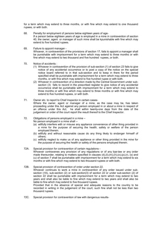 for a term which may extend to three months, or with fine which may extend to one thousand
rupees, or with both.
68. Penalty for employment of persons below eighteen years of age-
If a person below eighteen years of age is employed in a mine in contravention of section
40, the owner, agent or manager of such mine shall be kpunishable with fine which may
extend to five hundred rupees.
69. Failure to appoint manager -
Whoever, in contravention of the provisions of section 17, fails to appoint a manager shall
be punishable with imprisonment for a term which may extend to three months or with
fine which may extend to two thousand and five hundred rupees, or both.
70. Notice of accidents :
(1) Whoever in contravention of the provision of sub-section (1) of section 23 fails to give
notice of any accidental occurrence or to post a copy of the notice on the special
notice board referred to in that sub-section and to keep in there for the period
specified shall be punishable with imprisonment for a term which may extend to three
months, or with fine which may extend to five hundred rupee or with both.
(2) Whoever in contravention of a direction made by the Central Government under sub-
section (3) falls to record in the prescribed register to give notice of any accidental
occurrence shall be punishable with imprisonment for a term which may extend to
three months or with fine which may extend to three months or with fine which may
extend to five hundred rupees, or with both.
71. Owner etc. to report to Chief Inspector in certain cases-
Where the owner, agent or manager of a mine, as the case may be, has taken
proceeding under this Act against any person employed in or about a mine in respect of
an offence under this Act, he shall within twenty-one days from the date of the
judgement or order of the court report the result thereof to the Chief Inspector.
72. Obligations of persons employed in a mine –
No person employed in a mine shall --
(a) willfully interfere with or misuse any appliance convenience of other thing provided in
a mine for the purpose of securing the health, safety or welfare of the person
employed therein.
(b) willfully and without reasonable cause do any thing likely to endanger himself of
others;
(c) willfully neglect to make us of any appliance or other thing provided in the mine for
the purpose of securing the health or safety of the persons employed therein.
72A. Special provision for contravention of certain regulations -
Whoever contravenes any provision of any regulations or of any bye-law or any order
made thereunder, relating to matters specified in clauses (d),(I),(m),(n),(o),(p),(r), (s) and
(u) of section 7 shall be punishable with imprisonment for a term which may extend to six
months or with fine which may extend to two thousand rupees or with both.
72B. Special provision of contravention of order under section 22.
Whoever continues to work a mine in contravention of any order issued under sub-
section (1A), sub-section (2) or sub-section(3) of section 22 or under sub-section (2) of
section 22 shall be punishable with imprisonment for a term which may extend to two
years and shall also be liable to fine which may extend to two years and shall also be
liable to fine which may extend to five thousand rupees.
Provided that in the absence of special and adequate reasons to the country to be
recorded in writing in the judgement of the court, such fine shall not be less than two
thousand rupees.
72C. Special provision for contravention of law with dangerous results-
 
