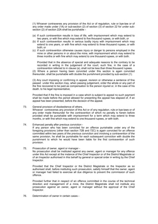 (1) Whoever contravenes any provision of the Act or of regulation, rule or bye-law or of
any order made under (1A) or sub-section (2) of section (3) of section 22 for under sub-
section (2) of section 22A shall be punishable -
(a) If such contravention results in loss of life, with imprisonment which may extend to
two years, or with fine which may extend to five thousand rupees, or with both, or
(b) If such contravention results in serious bodily injury with imprisonment which may
extend to one years, or with fine which may extend to three thousand rupees, or with
both; or
(c) If such contravention otherwise causes injury or danger to persons employed in the
mine or other persons in or about the mine, with imprisonment which may extend to
three months or with fine which may extend to one thousand rupees, or with both.
Provided that in the absence of special and adequate reasons to the contrary to be
recorded in writing in the judgement of the court, such fine, in the case of a
contravention referred to in clause (a), shall not be less than three thousand rupees.
(2) Where a person having been convicted under this section is again convicted
thereunder, shall be punishable with double the punishment provided by sub-section (1).
(3) Any court imposing or confirming in appeal, revision or otherwise a sentence of fine
passed under this section may, when passing judgement, order the whole or any part of
the fine recovered to be paid as compensation to the person injured or, in the case of his
death, to his legal representative;
Provided that if the fine is imposed in a case which is subject to appeal no such payment
shall be made before the period allowed for presenting the appeal has elapsed of, if an
appeal has been presented, before the decision of the appeal.
73. General provision of disobedience of others.
Whoever contravenes any provision of this Act or of any regulation, rule or bye-laws or of
any order made thereunder for the contravention of which no penalty is herein before
provided shall be punishable with imprisonment for a term which may extend to three
months, or with fine which may extend to one thousand rupees, or with both.
74. Enhanced penalty after previous conviction -
If any person who has been convicted for an offence punishable under any of the
foregoing provisions (other than section 72B and 72C) is again convicted for an offence
committed within two years of the previous conviction and involving a contravention of the
same provision, he shall be punishable for each subsequent conviction with double the
punishment to which he would have been liable for the first contravention of such
provision.
75. Prosecution of owner, agent or manager -
No prosecution shall be instituted against any owner, agent or manager for any offence
under this Act except at the instance of the Chief Inspector or of the District Magistrate or
of an Inspector authorised in this behalf by general or special order in writing by the Chief
Inspector.
Provided that the Chief Inspector or the District Magistrate or the Inspector as so
authorised shall, before instituting such prosecution, satisfy himself that the owner, agent
or manager had failed to exercise all due diligence to prevent the commission of such
offence.
Provided further that in respect of an offence committed in the course of the technical
direction and management of a mine, the District Magistrate shall not institute any
prosecution against an owner, agent or manager without the approval of the Chief
Inspector.
76. Determination of owner in certain cases -
 