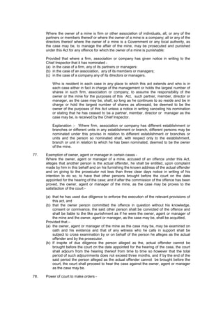 Where the owner of a mine is firm or other association of individuals, all, or any of the
partners or members thereof or where the owner of a mine is a company; all or any of the
directors thereof where the owner of a mine is a Government or any local authority, as
the case may be, to manage the affair of the mine, may be prosecuted and punished
under this Act for any offence for which the owner of a mine is punishable:
Provided that where a firm, association or company has given notice in writing to the
Chief Inspector that it has nominated -
(a) in the case of a firm, any of its partners or managers:
(b) in the case of an association, any of its members or managers;
(c) in the case of a company any of its directors or managers.
Who is resident in each case in any place to which this act extends and who is in
each case either in fact in charge of the management or holds the largest number of
shares in such firm, association or company, to assume the responsibility of the
owner or the mine for the purposes of this Act, such partner, member, director or
manager, as the case may be, shall, so long as he continues to so reside and be in
charge or hold the largest number of shares as aforesaid, be deemed to be the
owner of the purposes of this Act unless a notice in writing canceling his nomination
or stating that he has ceased to be a partner, member, director or manager as the
case may be, is received by the Chief Inspector.
Explanation :- Where firm, association or company has different establishment or
branches or different units in any establishment or branch, different persons may be
nominated under this proviso in relation to different establishment or branches or
units and the person so nominated shall, with respect only to the establishment,
branch or unit in relation to which he has been nominated, deemed to be the owner
of the mine.
77. Exemption of owner, agent or manager in certain cases -
Where the owner, agent or manager of a mine, accused of an offence under this Act,
alleges that another person is the actual offender, he shall be entitled, upon complaint
made by him in this behalf and on his furnishing the known address of the actual offender
and on giving to the prosecutor not less than three clear days notice in writing of his
intention to do so, to have that other persons brought before the court on the date
appointed for the hearing of the case; and if after the commission of the offence has been
proved, the owner, agent or manager of the mine, as the case may be proves to the
satisfaction of the court -
(a) that he has used due diligence to enforce the execution of the relevant provisions of
this act, and
(b) that the owner person committed the offence in question without his knowledge,
consent or connivance, the said other person shall be convicted of the offence and
shall be liable to the like punishment as if he were the owner, agent or manager of
the mine and the owner, agent or manager, as the case may be, shall be acquitted,
Provided that –
(a) the owner, agent or manager of the mine as the case may be, may be examined on
oath and his evidence and that of any witness who he calls in support shall be
subject to cross examination by or on behalf of the person he alleges as the actual
offender and by the prosecutor.
(b) If inspite of due diligence the person alleged as the, actual offender cannot be
brought before the court on the date appointed for the hearing of the case, the court
shall adjourn from the hearing thereof from time to time so however that the total
period of such adjournments does not exceed three months, and if by the end of the
said period the person alleged as the actual offender cannot be brought before the
court, the court shall proceed to hear the case against the owner, agent or manager
as the case may be.
78. Power of court to make orders -
 