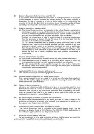 82. Decision of question whether a mine is under this Act –
If any question arises as to whether any excavation or working or premises in or adjacent
to and belonging to a mine on which any process arcillary to the getting, dressing or
preparation for sale or minerals or of coke is being carried on in a mine within the
meaning of this Act, the Central Government may decide the question, and a certificate
signed by a Secretary to the Central Government shall be conclusive on the point.
83. Power to exempt from operation of Act.
(1) The Central Government may by notification in the official Gazette, exempt either
absolutely or subject to any specified conditions any local area or any mine or group
or class of mines or any part of a mine or any class of persons from the operation of
all or any of the provisions of this Act or the regulations, rules or bye-laws;
Provided that no local area or mine or group or class of mines shall be exempted
from the provisions of section 40 and 45 unless it is also exempted from the
operation of all the other provisions of this Act.
(2) The Central Government may, by general or special order and subject to such
restrictions as it may think fit to impose authorise the Chief Inspector or any other
authority to exempt, subject to any specified conditions, any mine or part thereof
from the operation of any of the provisions of the regulations, rules or bye-laws if the
Chief Inspector or such authority is of opinion that the conditions in any mine or part
thereof are such as to render compliance with such provision unnecessary or
impracticable.
84. Power to alter on rescind any orders -
(1) The Central Government may reverse or modify any order passed under this Act.
(2) The Chief Inspector may for reasons to be recorded in writing, reverse or modify any
order passed by him under this Act or under any regulation, rule or bye-law.
(3) No order prejudicial to the owner, agent or manager of a mine shall be made under
this section unless such owner, agent or manager has been given a reasonable
opportunity of making representation.
85. Application of Act to mines belonging to Government -
This Act shall also apply to mines belonging to the Government.
85A. Persons required to give notice etc. legally bound to do so.
Every person required to give any notice or to furnish any information to any authority
under this Act shall be legally bound to do so within the meaning of section 176 of the
Indian Penal Code. (Act 45 of 1860)
85B. Signing of returns, notices etc. –
All returns and notices required to be furnished or given or communications sent by or on
behalf of the owner of a mine in connection with the provisions of this Act or any
regulation, rule, bye-law or any order made thereunder shall be signed by the owner,
agent or manager of the mine or by any person to whom power in this behalf has been
delegated by the owner by a power of attorney.
85C. No fee or charge to be realised for facilities and conveniences -
No fee or charge shall be realised from any person employed in a mine in respect of any
protective arrangements or facilities to be provided, or any equipment or appliances to
be supplied under the provisions of this Act.
86. Application of certain provision of Act 63 of 1948 to mines -
The Central Government may by notification in the official Gazette, direct that the
provisions of Chapter III and IV of the Factories Act, 1948 (63 if 1948) shall specified in
the notification apply to all mines and the precincts thereof.
87. Protection of action taken in good faith -
No suit, prosecution or other legal proceeding whatever shall lie against any person for
anything which is in good faith done or intended to be done under this Act.
 