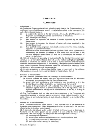 CHAPTER – III
‘COMMITTEES’
12. Committees :-
(1) The Central Government shall, with effect from such date as that Government may by
notification in the official Gazette, specify in this behalf constitute for the purposes of this
Act, a Committee consisting of -
(a) a person in the service of the Government, not being the Chief Inspector or an
Inspector, appointed by the Central Government to as Chairman:
(b) the Chief Inspector of mines;
(c) two persons to represent the interests of miners appointed by the Central
Government;
(d) two persons to represent the interests of owners of mines appointed by the
Central Government;
(e) two qualified mining engineers not directly employed in the mining industry,
appointed by Central Government :
Provided that one at least of the persons appointed under clause (c) shall be for
representing the interests of workers in coal mines and one at least of the
persons appointed under clause (d) shall be for representing the interests of
owners of coal mines.
(2) Without prejudice to generality of sub-section(1), the Central Government may
constitute one or more Committees to deal with specific matters relating to any part of the
territories to which this Act extends or to a mine or a group of mines and may appoint
members thereof and the provisions of sub-section(1) (except the provision thereto) shall
apply for the constitution of any Committee under this sub-section as they apply for the
constitution of a Committee under that sub-section.
(3) No act or proceeding of a Committee shall be invalid by reason only of the existence
of any vacancy among its members or any defect in the constitution thereof.
13. Functions of the committee –
(1) The Committee constituted under sub-section (1) of section 12 shall –
(a) consider proposal for making rules and regulations under this Act and make
appropriate recommendations to the Central Government;
(b) enquiry into such accidents or other matters as may be referred to it by the
Central Government from time to time and make reports thereon; and
(c) subject to the provisions of such-section(2), hear and decide any appeals or
objections against notices or orders under this Act or the regulations, rules or
bye-laws thereunder as are required to be referred to it by this Act or as may be
prescribed.
(2) The Chief Inspector shall not take part in the proceedings of the Committee with
respect to any appeal or objection against an order on notice made or issued by him or
act in relation to any matter pertaining to such appeal or objection as a member of the
Committee.
14. Powers, etc. of the Committees –
(1) A Committee constituted under section 12 may exercise such of the powers of an
Inspector under this Act as it thinks necessary or expedient to exercise for the purposes
of discharging its functions under this Act.
(2) A committee constituted under section 12 shall, for the purposes of discharge its
functions have the same powers as are vested in a court under the Code of Civil
Procedure, 1908 when trying a suit in respect of the following matters, namely :--
(a) discovery and inspections;
(b) enforcing the attendance of any person and examining him on oath;
(c) compelling the production of documents; and
(d) such other matters as may be prescribed.”
15. Recovery of expenses –
 