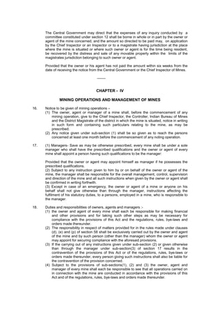 The Central Government may direct that the expenses of any inquiry conducted by a
committee constituted under section 12 shall be borne in whole or in part by the owner or
agent of the mine concerned, and the amount so directed to be paid may, on application
by the Chief Inspector or an Inspector or to a magistrate having jurisdiction at the place
where the mine is situated or where such owner or agent is for the time being resident,
be recovered by the distress and sale of any movable property within the limits of the
magistrates jurisdiction belonging to such owner or agent.
Provided that the owner or his agent has not paid the amount within six weeks from the
date of receiving the notice from the Central Government or the Chief Inspector of Mines.
-------
CHAPTER - IV
MINING OPERATIONS AND MANAGEMENT OF MINES
16. Notice to be given of mining operations –
(1) The owner, agent or manager of a mine shall, before the commencement of any
mining operation, give to the Chief Inspector, the Controller, Indian Bureau of Mines
and the District Magistrate of the district in which the mine is situated, notice in writing
in such form and containing such particulars relating to the mine, as may be
prescribed.
(2) Any notice given under sub-section (1) shall be so given as to reach the persons
concerned at least one month before the commencement of any noting operation.
17. (1) Managers- Save as may be otherwise prescribed, every mine shall be under a sole
manager who shall have the prescribed qualifications and the owner or agent of every
mine shall appoint a person having such qualifications to be the manager:
Provided that the owner or agent may appoint himself as manager if he possesses the
prescribed qualifications.
(2) Subject to any instruction given to him by or on behalf of the owner or agent of the
mine, the manager shall be responsible for the overall management, control, supervision
and direction of the mine and all such instructions when given by the owner or agent shall
be confirmed in writing forthwith.
(3) Except in case of an emergency, the owner or agent of a mine or anyone on his
behalf shall not give otherwise than through the manager, instructions affecting the
fulfilment of his statutory duties, to a persons, employed in a mine, who is responsible to
the manager.
18. Duties and responsibilities of owners, agents and managers :-
(1) the owner and agent of every mine shall each be responsible for making financial
and other provisions and for taking such other steps as may be necessary for
compliance with the provisions of this Act and the regulations, rules, bye-laws and
orders made thereunder.
(2) The responsibility in respect of matters provided for in the rules made under clauses
(d), (e) and (p) of section 58 shall be exclusively carried out by the owner and agent
of the mine and by such person (other than the manager) whom the owner or agent
may appoint for securing compliance with the aforesaid provisions.
(3) If the carrying out of any instructions given under sub-section (2) or given otherwise
than through the manager under sub-section(3) of section 17 results in the
contravention of the provisions of this Act or of the regulations, rules, bye-laws or
orders made thereunder, every person giving such instructions shall also be liable for
the contravention of the provision concerned.
(4) Subject to the provisions of sub-sections(1), (2) and (3) the owner, agent and
manager of every mine shall each be responsible to see that all operations carried on
in connection with the mine are conducted in accordance with the provisions of this
Act and of the regulations, rules, bye-laws and orders made thereunder.
 