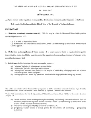 THE MINES AND MINERALS (REGULATION AND DEVELOPMENT) ACT 1957,

                                                      ACT 67 OF 19571

                                                  [28TH December, 1957.]

An Act to provide for the regulation of mines and the development of minerals under the control of the Union.

          Be it enacted by Parliament in the Eighth Year of the Republic of India as follows :-

PRELIMINARY

1. Short title, extent and commencement - (1) This Act may be called the Mines and Minerals (Regulation
and Development) Act, 1957.

          (2). It extends to the whole of India.
          (3). It shall come into force on such date2 as the Central Government may by notification in the Official
          Gazette appoint.


2.     Declaration as to expediency of Union control - It is hereby declared that it is expedient in the public
interest that the Union should take under its control the regulation of mines and development of minerals to the
extent hereinafter provided.

3. Definitions - In this Act unless the context otherwise requires,-
          (a) “minerals” includes all minerals except mineral oils ;
          (b) “mineral oils” includes natural gas and petroleum ;
          (c) “mining lease” means a lease granted for the purpose of undertaking mining operation and includes
              a sub-lease granted for such purpose ;
          (d) “mining operations” means any operations undertaken for the purpose of winning any mineral;




1
The Act has been extended to Goa, Daman and Diu by Regulation 12 of 1962 section3 and schedule to Dadra and Nagar Haveli by
Regulation 6 of 1963, section 2 and Schedule I and to Pondichery by Regulation 7 of section 3 and Schedule I.
2 st
 1 June 1958 vide Notification No. G. S. R. 432 dated the 29th May 1958, see Gazette of India 1953 Extraordinary, Part II, section
3(I), page 225.

          (e) “minor minerals” means building stones gravel ordinary clay ordinary sand other than sand used for
              prescribed purposes and any other mineral which the Central Government may by notification in the
              Official Gazette declare to be a minor mineral;
          (f) “prescribed” means prescribed by rules made under this Act;
          (g) ‘prospecting licence” means a licence granted for the purpose of undertaking           prospecting
              operations;
 