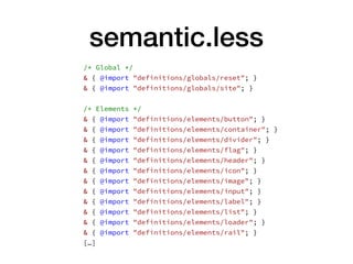 semantic.less
/* Global */
& { @import "definitions/globals/reset"; }
& { @import "definitions/globals/site"; }
/* Elements */
& { @import "definitions/elements/button"; }
& { @import "definitions/elements/container"; }
& { @import "definitions/elements/divider"; }
& { @import "definitions/elements/flag"; }
& { @import "definitions/elements/header"; }
& { @import "definitions/elements/icon"; }
& { @import "definitions/elements/image"; }
& { @import "definitions/elements/input"; }
& { @import "definitions/elements/label"; }
& { @import "definitions/elements/list"; }
& { @import "definitions/elements/loader"; }
& { @import "definitions/elements/rail"; }
[…]
 