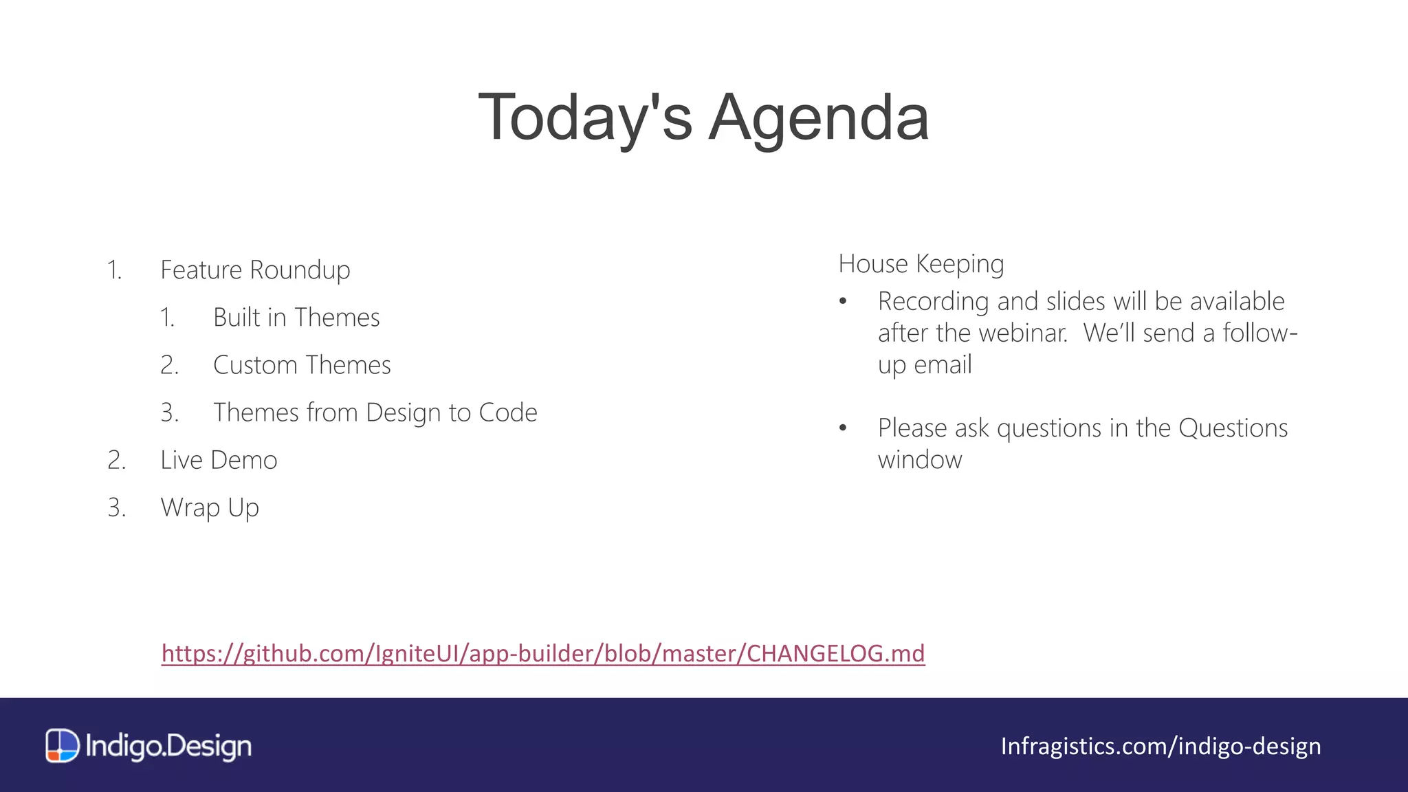 Today's Agenda
1. Feature Roundup
1. Built in Themes
2. Custom Themes
3. Themes from Design to Code
2. Live Demo
3. Wrap Up
House Keeping
• Recording and slides will be available
after the webinar. We’ll send a follow-
up email
• Please ask questions in the Questions
window
Infragistics.com/indigo-design
https://github.com/IgniteUI/app-builder/blob/master/CHANGELOG.md
 