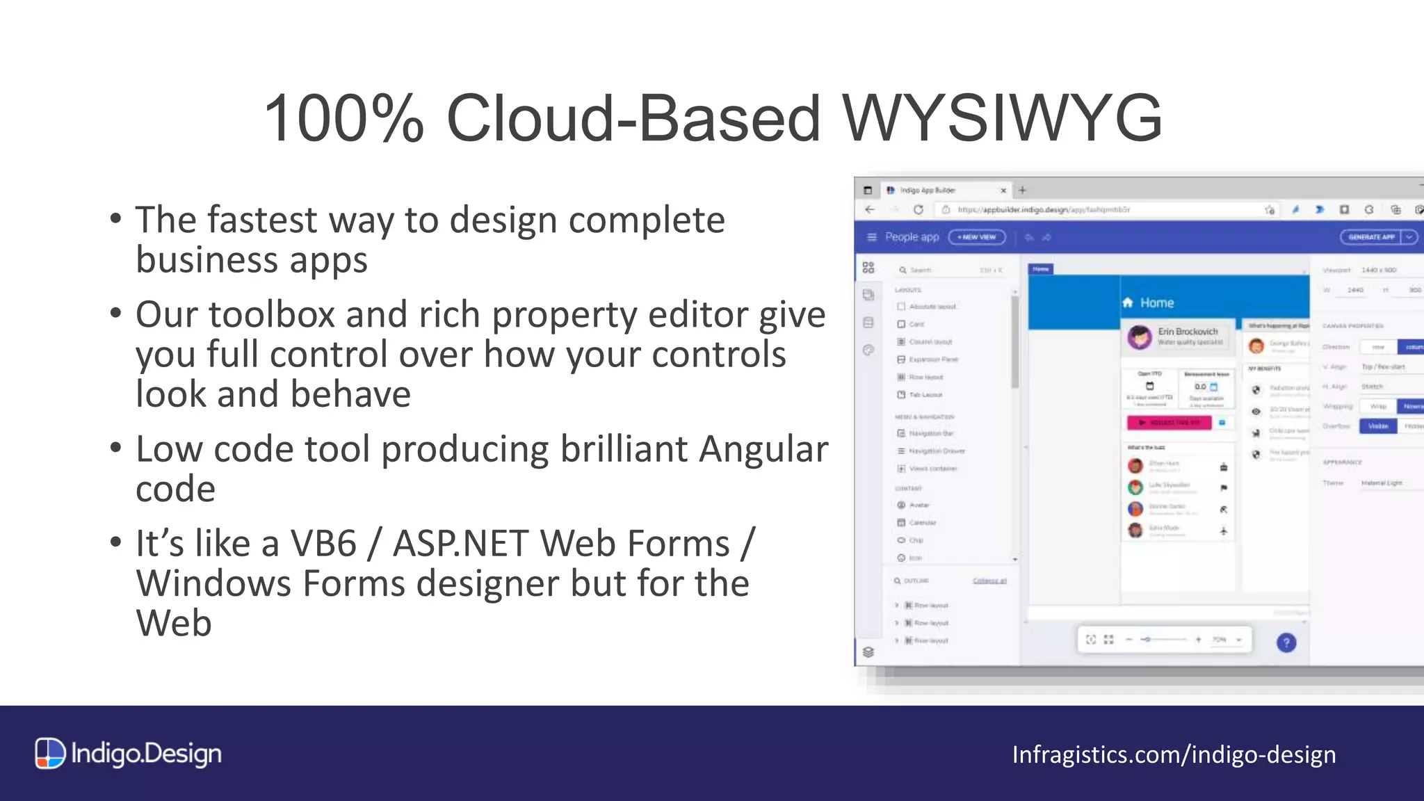 100% Cloud-Based WYSIWYG
Infragistics.com/indigo-design
• The fastest way to design complete
business apps
• Our toolbox and rich property editor give
you full control over how your controls
look and behave
• Low code tool producing brilliant Angular
code
• It’s like a VB6 / ASP.NET Web Forms /
Windows Forms designer but for the
Web
 