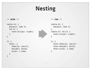Nesting
/* SCSS */                    /* CSS */

table.hl {                    table.hl {
  margin: 2em 0;                margin: 2em 0;
  td.ln {                     }
    text-align: right;        table.hl td.ln {
  }                             text-align: right;
}                             }

li {                          li {
  font: {                       font-family: serif;
     family: serif;             font-weight: bold;
     weight: bold;              font-size: 1.2em;
     size: 1.2em;             }
  }
}
 