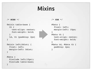 Mixins
/* SCSS */                    /* CSS */

@mixin table-base {           #data {
  th {                          float: left;
    text-align: center;         margin-left: 10px;
    font-weight: bold;        }
  }                           #data th {
  td, th {padding: 2px}         text-align: center;
}                               font-weight: bold;
                              }
@mixin left($dist) {          #data td, #data th {
  float: left;                  padding: 2px;
  margin-left: $dist;         }
}

#data {
  @include left(10px);
  @include table-base;
}
 